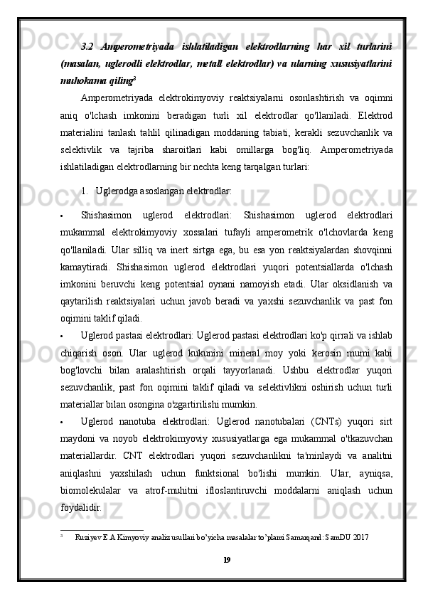 3.2   Amperometriyada   ishlatiladigan   elektrodlarning   har   xil   turlarini
(masalan,   uglerodli   elektrodlar,   metall   elektrodlar)   va   ularning   xususiyatlarini
muhokama qiling 3
Amperometriyada   elektrokimyoviy   reaktsiyalarni   osonlashtirish   va   oqimni
aniq   o'lchash   imkonini   beradigan   turli   xil   elektrodlar   qo'llaniladi.   Elektrod
materialini   tanlash   tahlil   qilinadigan   moddaning   tabiati,   kerakli   sezuvchanlik   va
selektivlik   va   tajriba   sharoitlari   kabi   omillarga   bog'liq.   Amperometriyada
ishlatiladigan elektrodlarning bir nechta keng tarqalgan turlari:
1. Uglerodga asoslangan elektrodlar:
 Shishasimon   uglerod   elektrodlari:   Shishasimon   uglerod   elektrodlari
mukammal   elektrokimyoviy   xossalari   tufayli   amperometrik   o'lchovlarda   keng
qo'llaniladi.   Ular   silliq   va   inert   sirtga   ega,   bu   esa   yon   reaktsiyalardan   shovqinni
kamaytiradi.   Shishasimon   uglerod   elektrodlari   yuqori   potentsiallarda   o'lchash
imkonini   beruvchi   keng   potentsial   oynani   namoyish   etadi.   Ular   oksidlanish   va
qaytarilish   reaktsiyalari   uchun   javob   beradi   va   yaxshi   sezuvchanlik   va   past   fon
oqimini taklif qiladi.
 Uglerod pastasi elektrodlari: Uglerod pastasi elektrodlari ko'p qirrali va ishlab
chiqarish   oson.   Ular   uglerod   kukunini   mineral   moy   yoki   kerosin   mumi   kabi
bog'lovchi   bilan   aralashtirish   orqali   tayyorlanadi.   Ushbu   elektrodlar   yuqori
sezuvchanlik,   past   fon   oqimini   taklif   qiladi   va   selektivlikni   oshirish   uchun   turli
materiallar bilan osongina o'zgartirilishi mumkin.
 Uglerod   nanotuba   elektrodlari:   Uglerod   nanotubalari   (CNTs)   yuqori   sirt
maydoni   va   noyob   elektrokimyoviy   xususiyatlarga   ega   mukammal   o'tkazuvchan
materiallardir.   CNT   elektrodlari   yuqori   sezuvchanlikni   ta'minlaydi   va   analitni
aniqlashni   yaxshilash   uchun   funktsional   bo'lishi   mumkin.   Ular,   ayniqsa,
biomolekulalar   va   atrof-muhitni   ifloslantiruvchi   moddalarni   aniqlash   uchun
foydalidir.
3
 Ruziyev E.A Kimyoviy analiz usullari bo’yicha masalalar to’plami Samarqand: SamDU 2017
19 