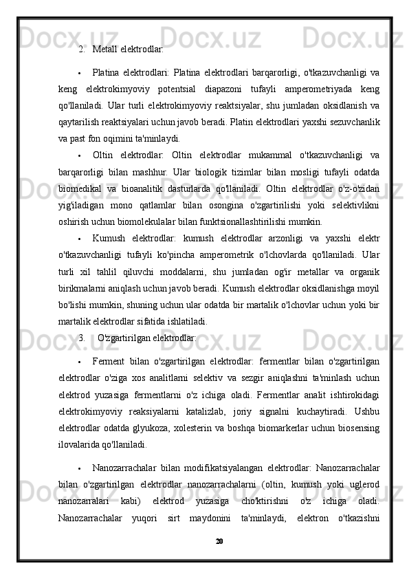 2. Metall elektrodlar:
 Platina   elektrodlari:   Platina   elektrodlari   barqarorligi,   o'tkazuvchanligi   va
keng   elektrokimyoviy   potentsial   diapazoni   tufayli   amperometriyada   keng
qo'llaniladi.   Ular   turli   elektrokimyoviy   reaktsiyalar,   shu   jumladan   oksidlanish   va
qaytarilish reaktsiyalari uchun javob beradi.  Platin elektrodlari yaxshi sezuvchanlik
va past fon oqimini ta'minlaydi.
 Oltin   elektrodlar:   Oltin   elektrodlar   mukammal   o'tkazuvchanligi   va
barqarorligi   bilan   mashhur.   Ular   biologik   tizimlar   bilan   mosligi   tufayli   odatda
biomedikal   va   bioanalitik   dasturlarda   qo'llaniladi.   Oltin   elektrodlar   o'z-o'zidan
yig'iladigan   mono   qatlamlar   bilan   osongina   o'zgartirilishi   yoki   selektivlikni
oshirish uchun biomolekulalar bilan funktsionallashtirilishi mumkin.
 Kumush   elektrodlar:   kumush   elektrodlar   arzonligi   va   yaxshi   elektr
o'tkazuvchanligi   tufayli   ko'pincha   amperometrik   o'lchovlarda   qo'llaniladi.   Ular
turli   xil   tahlil   qiluvchi   moddalarni,   shu   jumladan   og'ir   metallar   va   organik
birikmalarni aniqlash uchun javob beradi. Kumush elektrodlar oksidlanishga moyil
bo'lishi mumkin, shuning uchun ular odatda bir martalik o'lchovlar uchun yoki bir
martalik elektrodlar sifatida ishlatiladi.
3. O'zgartirilgan elektrodlar:
 Ferment   bilan   o'zgartirilgan   elektrodlar:   fermentlar   bilan   o'zgartirilgan
elektrodlar   o'ziga   xos   analitlarni   selektiv   va   sezgir   aniqlashni   ta'minlash   uchun
elektrod   yuzasiga   fermentlarni   o'z   ichiga   oladi.   Fermentlar   analit   ishtirokidagi
elektrokimyoviy   reaksiyalarni   katalizlab,   joriy   signalni   kuchaytiradi.   Ushbu
elektrodlar   odatda  glyukoza,   xolesterin   va   boshqa   biomarkerlar   uchun   biosensing
ilovalarida qo'llaniladi.
 Nanozarrachalar   bilan   modifikatsiyalangan   elektrodlar:   Nanozarrachalar
bilan   o'zgartirilgan   elektrodlar   nanozarrachalarni   (oltin,   kumush   yoki   uglerod
nanozarralari   kabi)   elektrod   yuzasiga   cho'ktirishni   o'z   ichiga   oladi.
Nanozarrachalar   yuqori   sirt   maydonini   ta'minlaydi,   elektron   o'tkazishni
20 