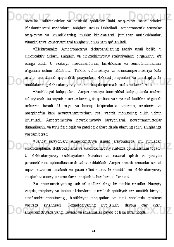 metallar,   mikotoksinlar   va   pestitsid   qoldiqlari   kabi   oziq-ovqat   mahsulotlarini
ifloslantiruvchi   moddalarni   aniqlash   uchun   ishlatiladi.   Amperometrik   sensorlar
oziq-ovqat   va   ichimliklardagi   muhim   birikmalarni,   jumladan   antioksidantlar,
vitaminlar va konservantlarni aniqlash uchun ham qo'llaniladi.
 Elektroanaliz:   Amperometriya   elektroanalizning   asosiy   usuli   bo'lib,   u
elektroaktiv   turlarni   aniqlash   va   elektrokimyoviy   reaktsiyalarni   o'rganishni   o'z
ichiga   oladi.   U   reaksiya   mexanizmlarini,   kinetikasini   va   termodinamikasini
o'rganish   uchun   ishlatiladi.   Tsiklik   voltametriya   va   xronoamperometriya   kabi
usullar   oksidlanish-qaytarilish   jarayonlari,   elektrod   jarayonlari   va   tahlil   qiluvchi
moddalarning elektrokimyoviy harakati haqida qimmatli ma'lumotlarni beradi.
 Biotibbiyot   tadqiqotlari:   Amperometriya   biomedikal   tadqiqotlarda   muhim
rol o'ynaydi, bu neyrotransmitterlarning chiqarilishi va neyronal faollikni o'rganish
imkonini   beradi.   U   miya   va   boshqa   to'qimalarda   dopamin,   serotonin   va
norepinefrin   kabi   neyrotransmitterlarni   real   vaqtda   monitoring   qilish   uchun
ishlatiladi.   Amperometriya   neyrokimyoviy   jarayonlarni,   neyrotransmitterlar
dinamikasini va turli fiziologik va patologik sharoitlarda ularning rolini aniqlashga
yordam beradi.
 Sanoat   jarayonlari:   Amperometriya   sanoat   jarayonlarida,   shu   jumladan
elektrokaplama, elektrokaplama va elektrokimyoviy sintezda qo'llanilishini topadi.
U   elektrokimyoviy   reaktsiyalarni   kuzatish   va   nazorat   qilish   va   jarayon
parametrlarini   optimallashtirish   uchun   ishlatiladi.   Amperometrik   sensorlar   sanoat
oqava   suvlarini   tozalash   va   gazni   ifloslantiruvchi   moddalarni   elektrokimyoviy
aniqlashda asosiy parametrlarni aniqlash uchun ham qo'llaniladi.
Bu   amperometriyaning   turli   xil   qo'llanilishiga   bir   nechta   misollar.   Haqiqiy
vaqtda,   miqdoriy   va   tanlab   o'lchovlarni   ta'minlash   qobiliyati   uni   analitik   kimyo,
atrof-muhit   monitoringi,   biotibbiyot   tadqiqotlari   va   turli   sohalarda   ajralmas
vositaga   aylantiradi.   Texnologiyaning   rivojlanishi   davom   etar   ekan,
amperometriyada yangi ilovalar va ishlanmalar paydo bo'lishi kutilmoqda.
24 