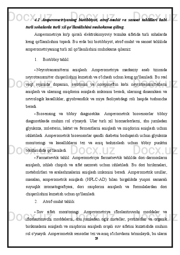 4.1   Amperometriyaning   biotibbiyot,   atrof-muhit   va   sanoat   tahlillari   kabi
turli sohalarda turli xil qo'llanilishini muhokama qiling.
Amperometriya   ko'p   qirrali   elektrokimyoviy   texnika   sifatida   turli   sohalarda
keng qo'llanilishini topadi. Bu erda biz biotibbiyot, atrof-muhit va sanoat tahlilida
amperometriyaning turli xil qo'llanilishini muhokama qilamiz:
1. Biotibbiy tahlil:
 Neyrotransmitterni   aniqlash:   Amperometriya   markaziy   asab   tizimida
neyrotransmitter chiqarilishini kuzatish va o'lchash uchun keng qo'llaniladi. Bu real
vaqt   rejimida   dopamin,   serotonin   va   norepinefrin   kabi   neyrotransmitterlarni
aniqlash   va   ularning   miqdorini   aniqlash   imkonini   beradi,   ularning   dinamikasi   va
nevrologik   kasalliklar,   giyohvandlik   va   miya   faoliyatidagi   roli   haqida   tushuncha
beradi.
 Biosensing   va   tibbiy   diagnostika:   Amperometrik   biosensorlar   tibbiy
diagnostikada   muhim   rol   o'ynaydi.   Ular   turli   xil   biomarkerlarni,   shu   jumladan
glyukoza,  xolesterin,  laktat   va fermentlarni   aniqlash  va  miqdorini  aniqlash   uchun
ishlatiladi. Amperometrik biosensorlar qandli diabetni boshqarish uchun glyukoza
monitoringi   va   kasalliklarni   tez   va   aniq   tashxislash   uchun   tibbiy   punktni
tekshirishda qo'llaniladi.
 Farmatsevtik   tahlil:   Amperometriya   farmatsevtik   tahlilda   dori-darmonlarni
aniqlash,   ishlab   chiqish   va   sifat   nazorati   uchun   ishlatiladi.   Bu   dori   birikmalari,
metabolitlari   va   aralashmalarini   aniqlash   imkonini   beradi.   Amperometrik   usullar,
masalan,   amperometrik   aniqlash   (HPLC-AD)   bilan   birgalikda   yuqori   samarali
suyuqlik   xromatografiyasi,   dori   miqdorini   aniqlash   va   formulalardan   dori
chiqarilishini kuzatish uchun qo'llaniladi.
2. Atrof-muhit tahlili:
 Suv   sifati   monitoringi:   Amperometriya   ifloslantiruvchi   moddalar   va
ifloslantiruvchi   moddalarni,   shu   jumladan   og'ir   metallar,   pestitsidlar   va   organik
birikmalarni   aniqlash   va   miqdorini   aniqlash   orqali   suv   sifatini   kuzatishda   muhim
rol o'ynaydi. Amperometrik sensorlar tez va aniq o'lchovlarni ta'minlaydi, bu ularni
25 