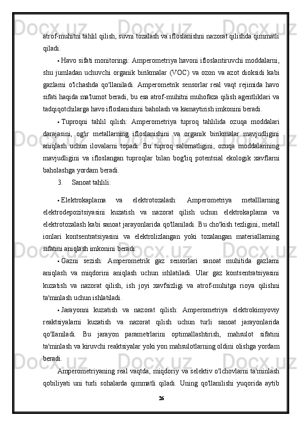 atrof-muhitni tahlil qilish, suvni tozalash va ifloslanishni nazorat qilishda qimmatli
qiladi.
 Havo sifati monitoringi: Amperometriya havoni ifloslantiruvchi moddalarni,
shu   jumladan   uchuvchi   organik   birikmalar   (VOC)   va   ozon   va   azot   dioksidi   kabi
gazlarni   o'lchashda   qo'llaniladi.   Amperometrik   sensorlar   real   vaqt   rejimida   havo
sifati haqida ma'lumot beradi, bu esa atrof-muhitni muhofaza qilish agentliklari va
tadqiqotchilarga havo ifloslanishini baholash va kamaytirish imkonini beradi.
 Tuproqni   tahlil   qilish:   Amperometriya   tuproq   tahlilida   ozuqa   moddalari
darajasini,   og'ir   metallarning   ifloslanishini   va   organik   birikmalar   mavjudligini
aniqlash   uchun   ilovalarni   topadi.   Bu   tuproq   salomatligini,   ozuqa   moddalarining
mavjudligini   va   ifloslangan   tuproqlar   bilan   bog'liq   potentsial   ekologik   xavflarni
baholashga yordam beradi.
3. Sanoat tahlili:
 Elektrokaplama   va   elektrotozalash:   Amperometriya   metalllarning
elektrodepozitsiyasini   kuzatish   va   nazorat   qilish   uchun   elektrokaplama   va
elektrotozalash kabi sanoat jarayonlarida qo'llaniladi.   Bu cho'kish tezligini, metall
ionlari   kontsentratsiyasini   va   elektrolizlangan   yoki   tozalangan   materiallarning
sifatini aniqlash imkonini beradi.
 Gazni   sezish:   Amperometrik   gaz   sensorlari   sanoat   muhitida   gazlarni
aniqlash   va   miqdorini   aniqlash   uchun   ishlatiladi.   Ular   gaz   kontsentratsiyasini
kuzatish   va   nazorat   qilish,   ish   joyi   xavfsizligi   va   atrof-muhitga   rioya   qilishni
ta'minlash uchun ishlatiladi.
 Jarayonni   kuzatish   va   nazorat   qilish:   Amperometriya   elektrokimyoviy
reaktsiyalarni   kuzatish   va   nazorat   qilish   uchun   turli   sanoat   jarayonlarida
qo'llaniladi.   Bu   jarayon   parametrlarini   optimallashtirish,   mahsulot   sifatini
ta'minlash va kiruvchi reaktsiyalar yoki yon mahsulotlarning oldini olishga yordam
beradi.
Amperometriyaning real vaqtda, miqdoriy va selektiv o'lchovlarni ta'minlash
qobiliyati   uni   turli   sohalarda   qimmatli   qiladi.   Uning   qo'llanilishi   yuqorida   aytib
26 