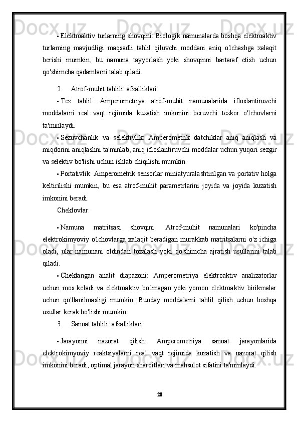  Elektroaktiv turlarning shovqini: Biologik namunalarda boshqa elektroaktiv
turlarning   mavjudligi   maqsadli   tahlil   qiluvchi   moddani   aniq   o'lchashga   xalaqit
berishi   mumkin,   bu   namuna   tayyorlash   yoki   shovqinni   bartaraf   etish   uchun
qo'shimcha qadamlarni talab qiladi.
2. Atrof-muhit tahlili: afzalliklari:
 Tez   tahlil:   Amperometriya   atrof-muhit   namunalarida   ifloslantiruvchi
moddalarni   real   vaqt   rejimida   kuzatish   imkonini   beruvchi   tezkor   o'lchovlarni
ta'minlaydi.
 Sezuvchanlik   va   selektivlik:   Amperometrik   datchiklar   aniq   aniqlash   va
miqdorini aniqlashni ta'minlab, aniq ifloslantiruvchi moddalar uchun yuqori sezgir
va selektiv bo'lishi uchun ishlab chiqilishi mumkin.
 Portativlik: Amperometrik sensorlar miniatyuralashtirilgan va portativ holga
keltirilishi   mumkin,   bu   esa   atrof-muhit   parametrlarini   joyida   va   joyida   kuzatish
imkonini beradi.
Cheklovlar:
 Namuna   matritsasi   shovqini:   Atrof-muhit   namunalari   ko'pincha
elektrokimyoviy   o'lchovlarga   xalaqit   beradigan   murakkab   matritsalarni   o'z   ichiga
oladi,   ular   namunani   oldindan   tozalash   yoki   qo'shimcha   ajratish   usullarini   talab
qiladi.
 Cheklangan   analit   diapazoni:   Amperometriya   elektroaktiv   analizatorlar
uchun   mos   keladi   va   elektroaktiv   bo'lmagan   yoki   yomon   elektroaktiv   birikmalar
uchun   qo'llanilmasligi   mumkin.   Bunday   moddalarni   tahlil   qilish   uchun   boshqa
usullar kerak bo'lishi mumkin.
3. Sanoat tahlili: afzalliklari:
 Jarayonni   nazorat   qilish:   Amperometriya   sanoat   jarayonlarida
elektrokimyoviy   reaktsiyalarni   real   vaqt   rejimida   kuzatish   va   nazorat   qilish
imkonini beradi, optimal jarayon sharoitlari va mahsulot sifatini ta'minlaydi.
28 