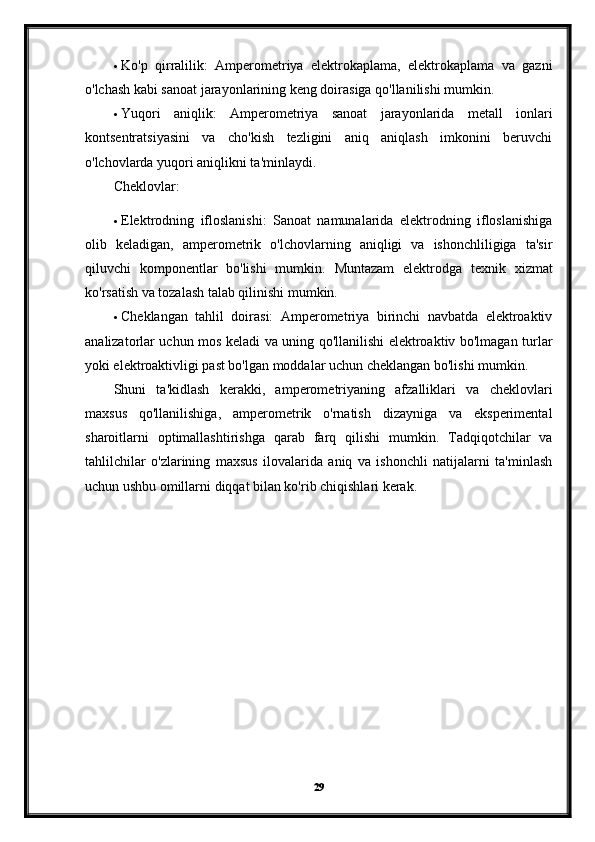  Ko'p   qirralilik:   Amperometriya   elektrokaplama,   elektrokaplama   va   gazni
o'lchash kabi sanoat jarayonlarining keng doirasiga qo'llanilishi mumkin.
 Yuqori   aniqlik:   Amperometriya   sanoat   jarayonlarida   metall   ionlari
kontsentratsiyasini   va   cho'kish   tezligini   aniq   aniqlash   imkonini   beruvchi
o'lchovlarda yuqori aniqlikni ta'minlaydi.
Cheklovlar:
 Elektrodning   ifloslanishi:   Sanoat   namunalarida   elektrodning   ifloslanishiga
olib   keladigan,   amperometrik   o'lchovlarning   aniqligi   va   ishonchliligiga   ta'sir
qiluvchi   komponentlar   bo'lishi   mumkin.   Muntazam   elektrodga   texnik   xizmat
ko'rsatish va tozalash talab qilinishi mumkin.
 Cheklangan   tahlil   doirasi:   Amperometriya   birinchi   navbatda   elektroaktiv
analizatorlar uchun mos keladi va uning qo'llanilishi elektroaktiv bo'lmagan turlar
yoki elektroaktivligi past bo'lgan moddalar uchun cheklangan bo'lishi mumkin.
Shuni   ta'kidlash   kerakki,   amperometriyaning   afzalliklari   va   cheklovlari
maxsus   qo'llanilishiga,   amperometrik   o'rnatish   dizayniga   va   eksperimental
sharoitlarni   optimallashtirishga   qarab   farq   qilishi   mumkin.   Tadqiqotchilar   va
tahlilchilar   o'zlarining   maxsus   ilovalarida   aniq   va   ishonchli   natijalarni   ta'minlash
uchun ushbu omillarni diqqat bilan ko'rib chiqishlari kerak.
29 