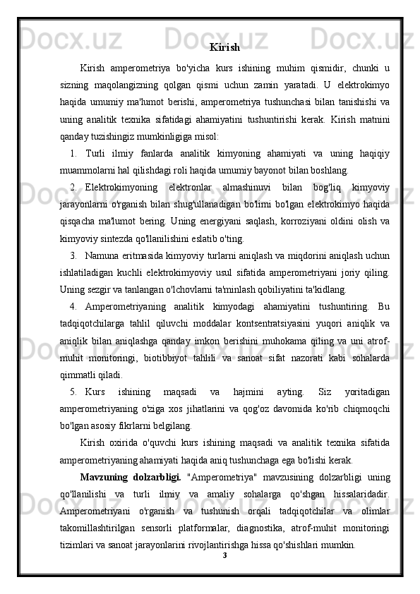 Kirish
Kirish   amperometriya   bo'yicha   kurs   ishining   muhim   qismidir,   chunki   u
sizning   maqolangizning   qolgan   qismi   uchun   zamin   yaratadi.   U   elektrokimyo
haqida   umumiy   ma'lumot   berishi,   amperometriya   tushunchasi   bilan   tanishishi   va
uning   analitik   texnika   sifatidagi   ahamiyatini   tushuntirishi   kerak.   Kirish   matnini
qanday tuzishingiz mumkinligiga misol:
1. Turli   ilmiy   fanlarda   analitik   kimyoning   ahamiyati   va   uning   haqiqiy
muammolarni hal qilishdagi roli haqida umumiy bayonot bilan boshlang.
2. Elektrokimyoning   elektronlar   almashinuvi   bilan   bog'liq   kimyoviy
jarayonlarni   o'rganish   bilan   shug'ullanadigan   bo'limi   bo'lgan   elektrokimyo   haqida
qisqacha   ma'lumot   bering.   Uning   energiyani   saqlash,   korroziyani   oldini   olish   va
kimyoviy sintezda qo'llanilishini eslatib o'ting.
3. Namuna eritmasida kimyoviy turlarni aniqlash va miqdorini aniqlash uchun
ishlatiladigan   kuchli   elektrokimyoviy   usul   sifatida   amperometriyani   joriy   qiling.
Uning sezgir va tanlangan o'lchovlarni ta'minlash qobiliyatini ta'kidlang.
4. Amperometriyaning   analitik   kimyodagi   ahamiyatini   tushuntiring.   Bu
tadqiqotchilarga   tahlil   qiluvchi   moddalar   kontsentratsiyasini   yuqori   aniqlik   va
aniqlik   bilan   aniqlashga   qanday   imkon   berishini   muhokama   qiling   va   uni   atrof-
muhit   monitoringi,   biotibbiyot   tahlili   va   sanoat   sifat   nazorati   kabi   sohalarda
qimmatli qiladi.
5. Kurs   ishining   maqsadi   va   hajmini   ayting.   Siz   yoritadigan
amperometriyaning   o'ziga   xos   jihatlarini   va   qog'oz   davomida   ko'rib   chiqmoqchi
bo'lgan asosiy fikrlarni belgilang.
Kirish   oxirida   o'quvchi   kurs   ishining   maqsadi   va   analitik   texnika   sifatida
amperometriyaning ahamiyati haqida aniq tushunchaga ega bo'lishi kerak.
Mavzuning   dolzarbligi.   "Amperometriya"   mavzusining   dolzarbligi   uning
qo'llanilishi   va   turli   ilmiy   va   amaliy   sohalarga   qo'shgan   hissalaridadir.
Amperometriyani   o'rganish   va   tushunish   orqali   tadqiqotchilar   va   olimlar
takomillashtirilgan   sensorli   platformalar,   diagnostika,   atrof-muhit   monitoringi
tizimlari va sanoat jarayonlarini rivojlantirishga hissa qo'shishlari mumkin. 
3 