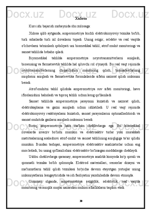 Xulosa
Kurs ishi bajarish mobaynida shu xulosaga:
Xulosa qilib aytganda, amperometriya kuchli elektrokimyoviy texnika bo'lib,
turli   sohalarda   turli   xil   ilovalarni   topadi.   Uning   sezgir,   selektiv   va   real   vaqtda
o'lchovlarni ta'minlash qobiliyati uni biomedikal tahlil, atrof-muhit monitoringi va
sanoat tahlilida bebaho qiladi.
Biyomedikal   tahlilda   amperometriya   neyrotransmitterlarni   aniqlash,
biosensing va farmatsevtik tahlilda hal qiluvchi rol o'ynaydi. Bu real vaqt rejimida
neyrotransmitterlarning   chiqarilishini   monitoring   qilish,   biomarkerlarning
miqdorini   aniqlash   va   farmatsevtika   formulalarida   sifatni   nazorat   qilish   imkonini
beradi.
Atrof-muhitni   tahlil   qilishda   amperometriya   suv   sifati   monitoringi,   havo
ifloslanishini baholash va tuproq tahlili uchun keng qo'llaniladi
Sanoat   tahlilida   amperometriya   jarayonni   kuzatish   va   nazorat   qilish,
elektrokaplama   va   gazni   aniqlash   uchun   ishlatiladi.   U   real   vaqt   rejimida
elektrokimyoviy   reaktsiyalarni   kuzatish,   sanoat   jarayonlarini   optimallashtirish   va
sanoat muhitida gazlarni aniqlash imkonini beradi.
Biroq,   amperometriya   ham   ma'lum   cheklovlarga   ega.   Bu   biomedikal
ilovalarda   invaziv   bo'lishi   mumkin   va   elektroaktiv   turlar   yoki   murakkab
matritsalarning aralashuvi  atrof-muhit va sanoat tahlilining aniqligiga ta'sir qilishi
mumkin.   Bundan   tashqari,   amperometriya   elektroaktiv   analizatorlar   uchun   eng
mos keladi, bu uning qo'llanilishini elektroaktiv bo'lmagan moddalarga cheklaydi.
Ushbu cheklovlarga qaramay, amperometriya analitik kimyoda ko'p qirrali va
qimmatli   texnika   bo'lib   qolmoqda.   Elektrod   materiallari,   sensorlar   dizayni   va
ma'lumotlarni   tahlil   qilish   texnikasi   bo'yicha   davom   etayotgan   yutuqlar   uning
imkoniyatlarini kengaytirishda va ish faoliyatini yaxshilashda davom etmoqda.
Umuman   olganda,   amperometriya   sezgirlik,   selektivlik,   real   vaqtda
monitoring va aniqlik nuqtai nazaridan muhim afzalliklarni taqdim etadi. 
30 