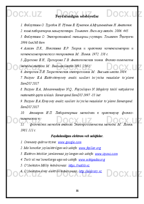 Foydalanilgan adabiyotlar
1. Файзуллаев О. Туробов Н. Рўзиев Е. Қуватов А.Муҳаммадиев Н. Аналитик
2. кимё лаборатория машғулотлари. Тошкент. Янги аср авлоди. 2006. 445 
3. Файзуллаев   О.   Электрокимёвий   текшириш   усуллари.   Тошкент   Ўқитувчи
1996 йил168 бет
4. Агасян   П.К.,   Николаева   Е.Р.   Теория   и   практика   потенсиометрии   и
потенсиометрического титрования. М.: Химия. 1972. 138 с.
5. Дорохова   Е.Н.,   Прохорова   Г.В.   Аналитическая   химия.   Физико-химические
методы анализа. М.: Высшая школа.1991. 256 с.
6. Антропов Л.И. Теоретическая электрохимия. М.: Высшая школа.1984. 
7. Ruziyev   E . A   Elektrokimyoviy   analiz   usullari   bo ’ yicha   masalalar   to ’ plami
SamDU  2017
8. Ruziyev   E . A .,   Muxammadiyev   N . Q .,   Fayzullayev   N .   Miqdoriy   taxlil   natijalarini
matematik   qayta   ishlash .  Samarqand SamDU 1997 -33 bet
9. Ruziyev E.A Kimyoviy analiz usullari bo’yicha masalalar to’plami Samarqand:
SamDU 2017
10. Алимарин   И.П.   Лабораторные   методики   к   практикуму   физико-
химических и
11.  физических методов анализа. Электрохимические методы. М.: Химия.
1981.111 с.
Foydalanilgan elektron veb sahifalar.
1. Ommaviy qidiruv tizimi:  www.google.com  
2. Ma’lumotlar joylashtirilgan veb sahifa:  www.fayllar.org  
3. Elektron kitoblar jamlanmasi joylangan veb sahifa:  www.ziyouz.com  
4. Turli xil ma’lumotlarga ega veb sahifa:  www.wikipedia.org  
5. O zbekiston Milliy kutubxonasi: ʻ https://natlib.uz  
6. O‘zbekiston ilmiy elektron kutubxonasi:  http://elibrary.uz
31 