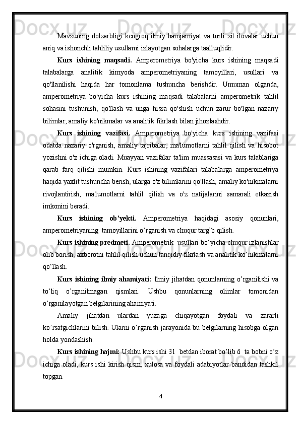 Mavzuning   dolzarbligi  kengroq  ilmiy  hamjamiyat   va  turli  xil   ilovalar   uchun
aniq va ishonchli tahliliy usullarni izlayotgan sohalarga taalluqlidir.
Kurs   ishining   maqsadi.   Amperometriya   bo'yicha   kurs   ishining   maqsadi
talabalarga   analitik   kimyoda   amperometriyaning   tamoyillari,   usullari   va
qo'llanilishi   haqida   har   tomonlama   tushuncha   berishdir.   Umuman   olganda,
amperometriya   bo'yicha   kurs   ishining   maqsadi   talabalarni   amperometrik   tahlil
sohasini   tushunish,   qo'llash   va   unga   hissa   qo'shish   uchun   zarur   bo'lgan   nazariy
bilimlar, amaliy ko'nikmalar va analitik fikrlash bilan jihozlashdir.
Kurs   ishining   vazifasi.   Amperometriya   bo'yicha   kurs   ishining   vazifasi
odatda   nazariy   o'rganish,   amaliy   tajribalar,   ma'lumotlarni   tahlil   qilish   va   hisobot
yozishni o'z ichiga oladi. Muayyan vazifalar ta'lim muassasasi  va kurs talablariga
qarab   farq   qilishi   mumkin.   Kurs   ishining   vazifalari   talabalarga   amperometriya
haqida yaxlit tushuncha berish, ularga o'z bilimlarini qo'llash, amaliy ko'nikmalarni
rivojlantirish,   ma'lumotlarni   tahlil   qilish   va   o'z   natijalarini   samarali   etkazish
imkonini beradi.
Kurs   ishining   ob’yekti.   Amperometriya   haqidagi   asosiy   qonunlari,
amperometriyaning  tamoyillarini o’rganish va chuqur targ’b qilish.
Kurs ishining predmeti.  Amperometrik  usullari bo‘yicha chuqur izlanishlar
olib borish, axborotni tahlil qilish uchun tanqidiy fikrlash va analitik ko‘nikmalarni
qo‘llash.
Kurs ishining ilmiy ahamiyati:   Ilmiy jihatdan qonunlarning o’rganilishi  va
to’liq   o’rganilmagan   qismlari.   Ushbu   qonunlarning   olimlar   tomonidan
o’rganilayotgan belgilarining ahamiyati.
Amaliy   jihatdan   ulardan   yuzaga   chiqayotgan   foydali   va   zararli
ko’rsatgichlarini bilish. Ularni o’rganish jarayonida bu belgilarning hisobga olgan
holda yondashish. 
Kurs ishining hajmi:  Ushbu kurs ishi 31  betdan iborat bo’lib 6  ta bobni o’z
ichiga oladi, kurs ishi  kirish qism,  xulosa va foydali  adabiyotlar  bandidan tashkil
topgan.
4 