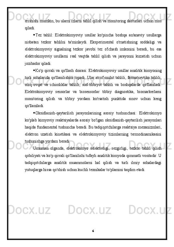 erishishi mumkin, bu ularni izlarni tahlil qilish va monitoring dasturlari uchun mos
qiladi.
 Tez   tahlil:   Elektrokimyoviy   usullar   ko'pincha   boshqa   an'anaviy   usullarga
nisbatan   tezkor   tahlilni   ta'minlaydi.   Eksperimental   o'rnatishning   soddaligi   va
elektrokimyoviy   signalning   tezkor   javobi   tez   o'lchash   imkonini   beradi,   bu   esa
elektrokimyoviy   usullarni   real   vaqtda   tahlil   qilish   va   jarayonni   kuzatish   uchun
jozibador qiladi.
 Ko'p qirrali va qo'llash doirasi: Elektrokimyoviy usullar analitik kimyoning
turli sohalarida qo'llanilishini topadi. Ular atrof-muhit tahlili, farmatsevtika tahlili,
oziq-ovqat   va   ichimliklar   tahlili,   sud-tibbiyot   tahlili   va   boshqalarda   qo'llaniladi.
Elektrokimyoviy   sensorlar   va   biosensorlar   tibbiy   diagnostika,   biomarkerlarni
monitoring   qilish   va   tibbiy   yordam   ko'rsatish   punktida   sinov   uchun   keng
qo'llaniladi.
 Oksidlanish-qaytarilish   jarayonlarining   asosiy   tushunchasi:   Elektrokimyo
ko'plab   kimyoviy   reaktsiyalarda   asosiy   bo'lgan   oksidlanish-qaytarilish   jarayonlari
haqida fundamental tushuncha beradi. Bu tadqiqotchilarga reaktsiya mexanizmlari,
elektron   uzatish   kinetikasi   va   elektrokimyoviy   tizimlarning   termodinamikasini
tushunishga yordam beradi.
Umuman   olganda,   elektrokimyo   selektivligi,   sezgirligi,   tezkor   tahlil   qilish
qobiliyati va ko'p qirrali qo'llanilishi tufayli analitik kimyoda qimmatli vositadir. U
tadqiqotchilarga   analitik   muammolarni   hal   qilish   va   turli   ilmiy   sohalardagi
yutuqlarga hissa qo'shish uchun kuchli texnikalar to'plamini taqdim etadi.
6 