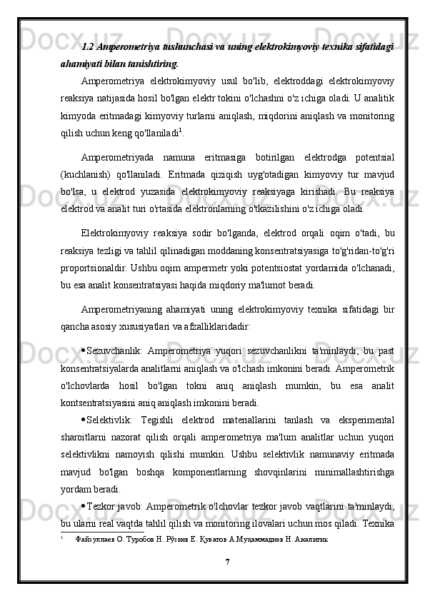 1.2 Amperometriya tushunchasi va uning elektrokimyoviy texnika sifatidagi
ahamiyati bilan tanishtiring.
Amperometriya   elektrokimyoviy   usul   bo'lib,   elektroddagi   elektrokimyoviy
reaksiya natijasida hosil bo'lgan elektr tokini o'lchashni o'z ichiga oladi. U analitik
kimyoda eritmadagi kimyoviy turlarni aniqlash, miqdorini aniqlash va monitoring
qilish uchun keng qo'llaniladi 1
.
Amperometriyada   namuna   eritmasiga   botirilgan   elektrodga   potentsial
(kuchlanish)   qo'llaniladi.   Eritmada   qiziqish   uyg'otadigan   kimyoviy   tur   mavjud
bo'lsa,   u   elektrod   yuzasida   elektrokimyoviy   reaksiyaga   kirishadi.   Bu   reaksiya
elektrod va analit turi o'rtasida elektronlarning o'tkazilishini o'z ichiga oladi.
Elektrokimyoviy   reaksiya   sodir   bo'lganda,   elektrod   orqali   oqim   o'tadi,   bu
reaksiya tezligi va tahlil qilinadigan moddaning konsentratsiyasiga to'g'ridan-to'g'ri
proportsionaldir. Ushbu oqim ampermetr yoki potentsiostat yordamida o'lchanadi,
bu esa analit konsentratsiyasi haqida miqdoriy ma'lumot beradi.
Amperometriyaning   ahamiyati   uning   elektrokimyoviy   texnika   sifatidagi   bir
qancha asosiy xususiyatlari va afzalliklaridadir:
 Sezuvchanlik:   Amperometriya   yuqori   sezuvchanlikni   ta'minlaydi,   bu   past
konsentratsiyalarda analitlarni aniqlash va o'lchash imkonini beradi. Amperometrik
o'lchovlarda   hosil   bo'lgan   tokni   aniq   aniqlash   mumkin,   bu   esa   analit
kontsentratsiyasini aniq aniqlash imkonini beradi.
 Selektivlik:   Tegishli   elektrod   materiallarini   tanlash   va   eksperimental
sharoitlarni   nazorat   qilish   orqali   amperometriya   ma'lum   analitlar   uchun   yuqori
selektivlikni   namoyish   qilishi   mumkin.   Ushbu   selektivlik   namunaviy   eritmada
mavjud   bo'lgan   boshqa   komponentlarning   shovqinlarini   minimallashtirishga
yordam beradi.
 Tezkor  javob:  Amperometrik o'lchovlar  tezkor  javob vaqtlarini ta'minlaydi,
bu ularni real vaqtda tahlil qilish va monitoring ilovalari uchun mos qiladi. Texnika
1
 Файзуллаев О. Туробов Н. Рўзиев Е. Қуватов А.Муҳаммадиев Н. Аналитик
7