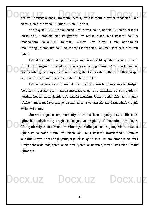 tez   va   uzluksiz   o'lchash   imkonini   beradi,   bu   esa   tahlil   qiluvchi   moddalarni   o'z
vaqtida aniqlash va tahlil qilish imkonini beradi.
 Ko'p qirralilik: Amperometriya ko'p qirrali bo'lib, noorganik ionlar, organik
birikmalar,   biomolekulalar   va   gazlarni   o'z   ichiga   olgan   keng   ko'lamli   tahliliy
moddalarga   qo'llanilishi   mumkin.   Ushbu   ko'p   qirralilik   uni   atrof-muhit
monitoringi, biomedikal tahlil va sanoat sifat nazorati kabi turli sohalarda qimmatli
qiladi.
 Miqdoriy   tahlil:   Amperometriya   miqdoriy   tahlil   qilish   imkonini   beradi,
chunki o'lchangan oqim analit konsentratsiyasiga to'g'ridan-to'g'ri proportsionaldir.
Kalibrlash   egri   chiziqlarini   qurish   va   tegishli   kalibrlash   usullarini   qo'llash   orqali
aniq va ishonchli miqdoriy o'lchovlarni olish mumkin.
 Miniatizatsiya   va   ko'chma:   Amperometrik   sensorlar   miniatyuralashtirilgan
bo'lishi   va   portativ   qurilmalarga   integratsiya   qilinishi   mumkin,   bu   esa   joyida   va
yordam   ko'rsatish   nuqtasida   qo'llanilishi   mumkin.   Ushbu   portativlik   tez   va   qulay
o'lchovlarni ta'minlaydigan qo'lda analizatorlar va sensorli tizimlarni ishlab chiqish
imkonini beradi.
Umuman   olganda,   amperometriya   kuchli   elektrokimyoviy   usul   bo'lib,   tahlil
qiluvchi   moddalarning   sezgir,   tanlangan   va   miqdoriy   o'lchovlarini   ta'minlaydi.
Uning   ahamiyati   atrof-muhit   monitoringi,   biotibbiyot   tahlili,   jarayonlarni   nazorat
qilish   va   sanoatda   sifatni   ta'minlash   kabi   keng   ko'lamli   ilovalardadir.   Texnika
analitik   kimyo   sohasidagi   yutuqlarga   hissa   qo'shishda   davom   etmoqda   va   turli
ilmiy sohalarda  tadqiqotchilar  va amaliyotchilar  uchun qimmatli  vositalarni  taklif
qilmoqda.
8 