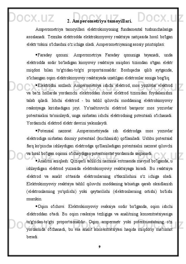 2. Amperometriya tamoyillari.
Amperometriya   tamoyillari   elektrokimyoning   fundamental   tushunchalariga
asoslanadi.   Texnika   elektrodda   elektrokimyoviy   reaktsiya   natijasida   hosil   bo'lgan
elektr tokini o'lchashni o'z ichiga oladi.  Amperometriyaning asosiy printsiplari:
 Faraday   qonuni:   Amperometriya   Faraday   qonuniga   tayanadi,   unda
elektrodda   sodir   bo'ladigan   kimyoviy   reaktsiya   miqdori   tizimdan   o'tgan   elektr
miqdori   bilan   to'g'ridan-to'g'ri   proportsionaldir.   Boshqacha   qilib   aytganda,
o'lchangan oqim elektrokimyoviy reaktsiyada uzatilgan elektronlar soniga bog'liq.
 Elektrodni   sozlash:   Amperometriya   ishchi   elektrod,   mos   yozuvlar   elektrod
va   ba'zi   hollarda   yordamchi   elektroddan   iborat   elektrod   tizimidan   foydalanishni
talab   qiladi.   Ishchi   elektrod   -   bu   tahlil   qiluvchi   moddaning   elektrokimyoviy
reaksiyaga   kirishadigan   joyi.   Yo'naltiruvchi   elektrod   barqaror   mos   yozuvlar
potentsialini   ta'minlaydi,   unga   nisbatan   ishchi   elektrodning   potentsiali   o'lchanadi.
Yordamchi elektrod elektr davrini yakunlaydi.
 Potensial   nazorat:   Amperometriyada   ish   elektrodga   mos   yozuvlar
elektrodiga   nisbatan   doimiy   potentsial   (kuchlanish)   qo'llaniladi.   Ushbu   potentsial
farq ko'pincha ishlaydigan elektrodga qo'llaniladigan potentsialni nazorat qiluvchi
va hosil bo'lgan oqimni o'lchaydigan potentsiostat yordamida saqlanadi.
 Analitni aniqlash: Qiziqarli tahlilchi namuna eritmasida mavjud bo'lganda, u
ishlaydigan   elektrod   yuzasida   elektrokimyoviy   reaktsiyaga   kiradi.   Bu   reaktsiya
elektrod   va   analit   o'rtasida   elektronlarning   o'tkazilishini   o'z   ichiga   oladi.
Elektrokimyoviy   reaktsiya   tahlil   qiluvchi   moddaning   tabiatiga   qarab   oksidlanish
(elektronlarning   yo'qolishi)   yoki   qaytarilishi   (elektronlarning   ortishi)   bo'lishi
mumkin.
 Oqim   o'lchovi:   Elektrokimyoviy   reaksiya   sodir   bo'lganda,   oqim   ishchi
elektroddan   o'tadi.   Bu   oqim   reaksiya   tezligiga   va   analitning   konsentratsiyasiga
to'g'ridan-to'g'ri   proportsionaldir.   Oqim   ampermetr   yoki   potentsiostatning   o'zi
yordamida   o'lchanadi,   bu   esa   analit   konsentratsiyasi   haqida   miqdoriy   ma'lumot
beradi.
9 