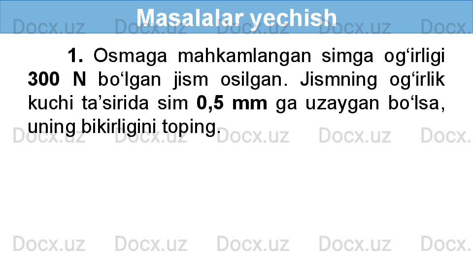 Masalalar yechish
        1.  Osmaga  mahkamlangan  simga  og‘irligi 
300  N   bo‘lgan  jism  osilgan.  Jismning  og‘irlik 
kuchi  ta’sirida  sim  0,5  mm  ga  uzaygan  bo‘lsa, 
uning bikirligini toping. 