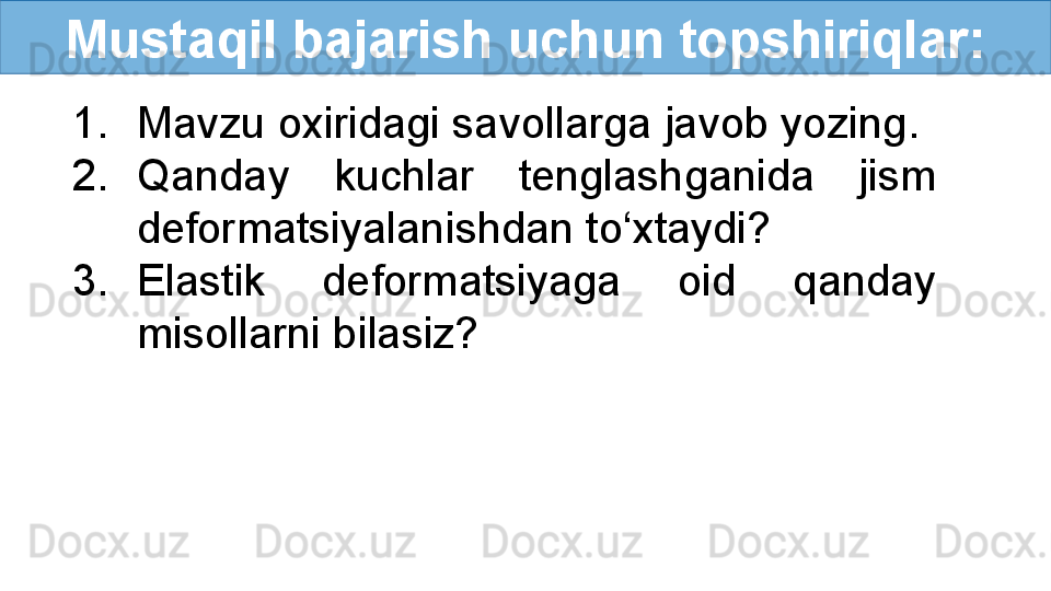 Mustaqil bajarish uchun topshiriqlar:
1. Mavzu oxiridagi savollarga javob yozing.
2. Qanday  kuchlar  tenglashganida  jism 
deformatsiyalanishdan to‘xtaydi?
3. Elastik  deformatsiyaga  oid  qanday 
misollarni bilasiz? 