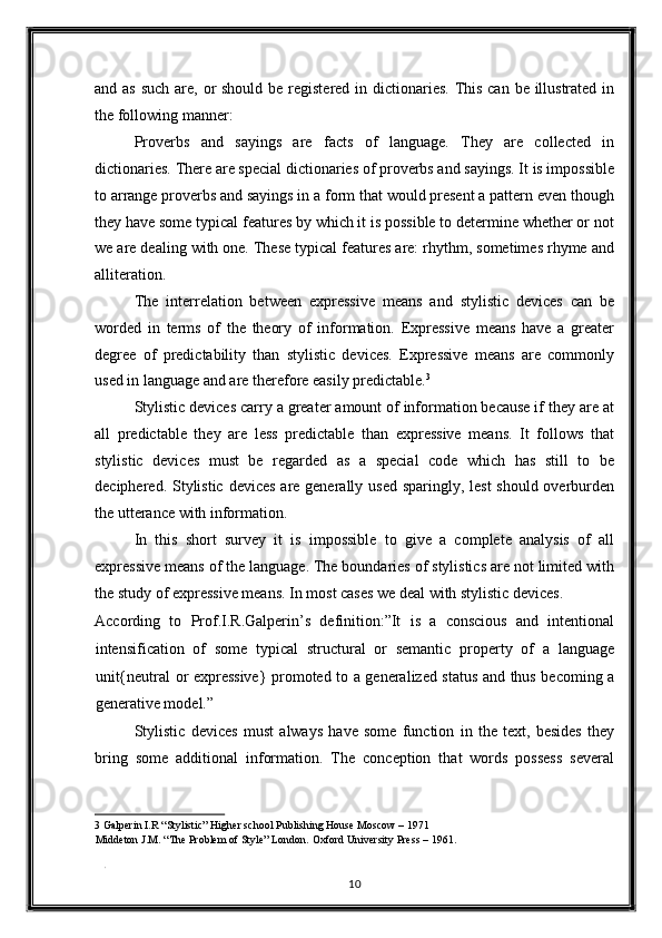 and as  such are, or should be registered in dictionaries.  This can be illustrated in
the following manner: 
Proverbs   and   sayings   are   facts   of   language.   They   are   collected   in
dictionaries. There are special dictionaries of proverbs and sayings. It is impossible
to arrange proverbs and sayings in a form that would present a pattern even though
they have some typical features by which it is possible to determine whether or not
we are dealing with one. These typical features are: rhythm, sometimes rhyme and
alliteration. 
The   interrelation   between   expressive   means   and   stylistic   devices   can   be
worded   in   terms   of   the   theory   of   information.   Expressive   means   have   a   greater
degree   of   predictability   than   stylistic   devices.   Expressive   means   are   commonly
used in language and are therefore easily predictable. 3
 
Stylistic devices carry a greater amount of information because if they are at
all   predictable   they   are   less   predictable   than   expressive   means.   It   follows   that
stylistic   devices   must   be   regarded   as   a   special   code   which   has   still   to   be
deciphered. Stylistic devices are generally used sparingly, lest  should overburden
the utterance with information. 
In   this   short   survey   it   is   impossible   to   give   a   complete   analysis   of   all
expressive means of the language. The boundaries of stylistics are not limited with
the study of expressive means. In most cases we deal with stylistic devices. 
According   to   Prof.I.R.Galperin’s   definition:”It   is   a   conscious   and   intentional
intensification   of   some   typical   structural   or   semantic   property   of   a   language
unit{neutral or expressive} promoted to a generalized status and thus becoming a
generative model.” 
Stylistic   devices   must   always   have   some   function   in   the   text,   besides   they
bring   some   additional   information.   The   conception   that   words   possess   several
3  Galperin I.R “Stylistic” Higher school Publishing House Moscow – 1971  
Middeton J.M. “The Problem of Style” London. Oxford University Press – 1961. 
 
. 
10  
  