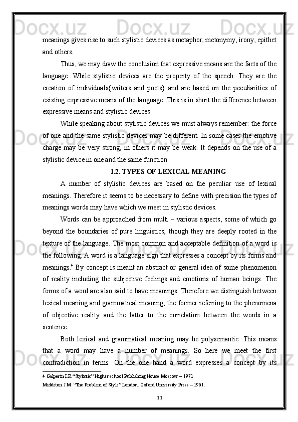 meanings gives rise to such stylistic devices as metaphor, metonymy, irony, epithet
and others. 
Thus, we may draw the conclusion that expressive means are the facts of the
language.   While   stylistic   devices   are   the   property   of   the   speech.   They   are   the
creation   of   individuals{writers   and   poets}   and   are   based   on   the   peculiarities   of
existing expressive means of the language. This is in short the difference between
expressive means and stylistic devices. 
While speaking about stylistic devices we must always remember: the force
of one and the same stylistic devices may be different. In some cases the emotive
charge may  be  very  strong, in  others  it   may be  weak.  It   depends  on  the use   of   a
stylistic device in one and the same function. 
I.2. TYPES OF LEXICAL MEANING 
A   number   of   stylistic   devices   are   based   on   the   peculiar   use   of   lexical
meanings. Therefore it seems to be necessary to define with precision the types of
meanings words may have which we meet in stylistic devices. 
Words  can be  approached  from  multi   – various  aspects,   some  of   which go
beyond   the   boundaries   of   pure   linguistics,   though   they   are   deeply   rooted   in   the
texture of the language. The most common and acceptable definition of a word is
the following. A word is a language sign that expresses a concept by its forms and
meanings. 4
  By concept  is meant an abstract  or general idea of some phenomenon
of   reality   including   the   subjective   feelings   and   emotions   of   human   beings.   The
forms of a word are also said to have meanings. Therefore we distinguish between
lexical meaning and grammatical meaning, the former referring to the phenomena
of   objective   reality   and   the   latter   to   the   correlation   between   the   words   in   a
sentence. 
Both   lexical   and   grammatical   meaning   may   be   polysemantic.   This   means
that   a   word   may   have   a   number   of   meanings.   So   here   we   meet   the   first
contradiction   in   terms.   On   the   one   hand   a   word   expresses   a   concept   by   its
4  Galperin I.R “Stylistic” Higher school Publishing House Moscow – 1971  
Middeton J.M. “The Problem of Style” London. Oxford University Press – 1961.  
. 
11  
  