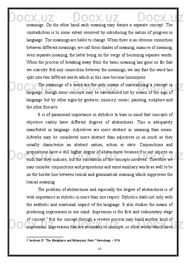 meanings.   On   the   other   hand   each   meaning   may   denote   a   separate   concept.   The
contradiction   is  to  some  extent   removed  by  introducing  the  nation  of   progress   in
language. The meanings are liable to change. When there is an obvious connection
between different meanings, we call them shades of meaning, nuances of meaning,
even separate meaning, the latter being on the verge of becoming separate words.
When the process  of  breaking  away from  the basic  meaning has  gone so far  that
we scarcely feel  any connection between the meanings, we say that the word has
split into two different words which in this case become homonyms 
The   meanings   of   a   word   are   the   only   means   of   materializing   a   concept   in
language, though some concepts may be materialized not by means of the sign of
language   but   by   other   signs-by   gestures,   mimicry,  music,   painting,  sculpture   and
the other fine arts. 
It  is of  paramount importance in stylistics  to bear in mind that  concepts of
objective   reality   have   different   degrees   of   abstractness.   This   is   adequately
manifested   in   language.   Adjectives   are   more   abstract   in   meaning   than   nouns.
Adverbs   may   be   considered   more   abstract   than   adjectives   in   as   much   as   they
usually   characterize   an   abstract   nation,   action   or   state.   Conjunctions   and
prepositions  have a still higher degree of  abstractness  because  it is not  objects as
such that they indicate, but the correlation of the concepts involved. Therefore we
may consider conjunctions and prepositions and some auxiliary words as well to be
on the border line between lexical and grammatical meaning which suppresses the
lexical meaning. 
The problem  of abstractness  and especially the degree of  abstractness  is of
vital importance in stylistic in more than one respect. Stylistics deals not only with
the   aesthetic   and   emotional   impact   of   the   language.   It   also   studies   the   means   of
producing impressions  in our  mind. Impression  is the first and rudimentary stage
of concept. 5
  But the concept through a reverse process may build another kind of
impression. Impressions that are secondary to concepts, in other words which have
5  Jacobson R. “The Metaphoric and Metonymic Poles” Gavenhoge – 1956.  
. 
12  
  