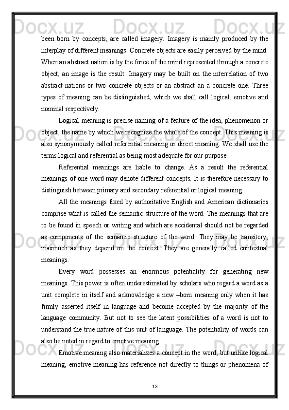 been   born   by   concepts,   are   called   imagery.   Imagery   is   mainly   produced   by   the
interplay of different meanings. Concrete objects are easily perceived by the mind.
When an abstract nation is by the force of the mind represented through a concrete
object,   an   image   is   the   result.   Imagery   may   be   built   on   the   interrelation   of   two
abstract   nations   or   two   concrete   objects   or   an   abstract   an   a   concrete   one.   Three
types   of   meaning   can   be   distinguished,   which   we   shall   call   logical,   emotive   and
nominal respectively. 
Logical meaning is precise naming of a feature of the idea, phenomenon or
object, the name by which we recognize the whole of the concept. This meaning is
also synonymously called referential meaning or direct meaning. We shall use the
terms logical and referential as being most adequate for our purpose. 
Referential   meanings   are   liable   to   change.   As   a   result   the   referential
meanings of one word may denote different concepts. It is therefore necessary to
distinguish between primary and secondary referential or logical meaning. 
All   the   meanings   fixed   by   authoritative   English   and   American   dictionaries
comprise what is called the semantic structure of the word. The meanings that are
to be found in speech or writing and which are accidental should not be regarded
as   components   of   the   semantic   structure   of   the   word.   They   may   be   transitory,
inasmuch   as   they   depend   on   the   context.   They   are   generally   called   contextual
meanings. 
Every   word   possesses   an   enormous   potentiality   for   generating   new
meanings. This power is often underestimated by scholars who regard a word as a
unit   complete   in   itself   and   acknowledge   a   new   –born   meaning   only   when   it   has
firmly   asserted   itself   in   language   and   become   accepted   by   the   majority   of   the
language   community.   But   not   to   see   the   latent   possibilities   of   a   word   is   not   to
understand the true nature of this unit of language. The potentiality of words can
also be noted in regard to emotive meaning. 
Emotive meaning also materializes a concept in the word, but unlike logical
meaning,   emotive   meaning   has   reference   not   directly   to   things   or   phenomena   of
. 
13  
  