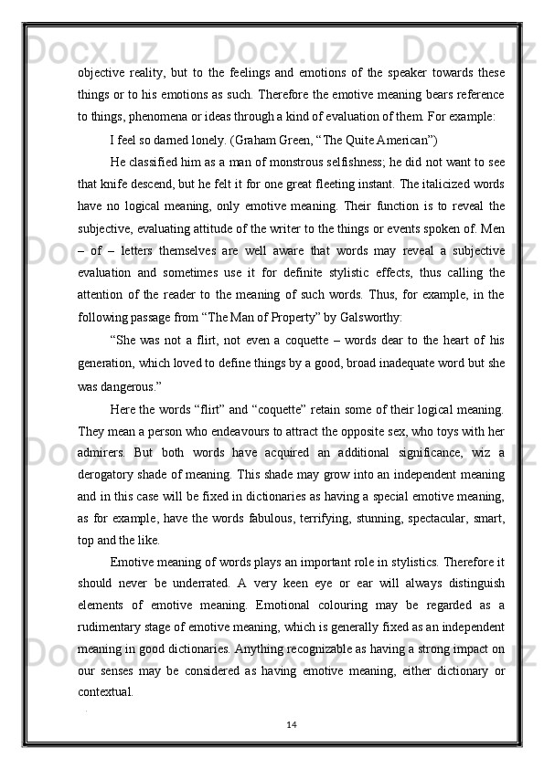 objective   reality,   but   to   the   feelings   and   emotions   of   the   speaker   towards   these
things or to his emotions as such. Therefore the emotive meaning bears reference
to things, phenomena or ideas through a kind of evaluation of them. For example: 
I feel so darned lonely. (Graham Green, “The Quite American”) 
He classified him as a man of monstrous selfishness; he did not want to see
that knife descend, but he felt it for one great fleeting instant. The italicized words
have   no   logical   meaning,   only   emotive   meaning.   Their   function   is   to   reveal   the
subjective, evaluating attitude of the writer to the things or events spoken of. Men
–   of   –   letters   themselves   are   well   aware   that   words   may   reveal   a   subjective
evaluation   and   sometimes   use   it   for   definite   stylistic   effects,   thus   calling   the
attention   of   the   reader   to   the   meaning   of   such   words.   Thus,   for   example,   in   the
following passage from “The Man of Property” by Galsworthy: 
“She   was   not   a   flirt,   not   even   a   coquette   –   words   dear   to   the   heart   of   his
generation, which loved to define things by a good, broad inadequate word but she
was dangerous.” 
Here the words “flirt” and “coquette” retain some of their logical meaning.
They mean a person who endeavours to attract the opposite sex, who toys with her
admirers.   But   both   words   have   acquired   an   additional   significance,   wiz   a
derogatory shade of meaning. This shade may grow into an independent meaning
and in this case will be fixed in dictionaries as having a special emotive meaning,
as  for   example,  have  the  words   fabulous,   terrifying,  stunning,   spectacular,  smart,
top and the like. 
Emotive meaning of words plays an important role in stylistics. Therefore it
should   never   be   underrated.   A   very   keen   eye   or   ear   will   always   distinguish
elements   of   emotive   meaning.   Emotional   colouring   may   be   regarded   as   a
rudimentary stage of emotive meaning, which is generally fixed as an independent
meaning in good dictionaries. Anything recognizable as having a strong impact on
our   senses   may   be   considered   as   having   emotive   meaning,   either   dictionary   or
contextual. 
. 
14