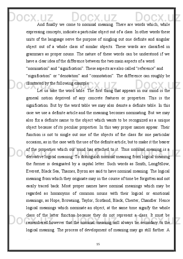 And   finally   we   come   to   nominal   meaning.   There   are   words   which,   while
expressing concepts, indicate a particular object out of a class. In other words these
units   of   the   language   serve   the   purpose   of   singling   out   one   definite   and   singular
object   out   of   a   whole   class   of   similar   objects.   These   words   are   classified   in
grammars   as   proper   nouns.   The   nature   of   these   words   can   be   understood   if   we
have a clear idea of the difference between the two main aspects of a word: 
“nomination” and “signification”. These aspects are also called “reference” and 
“signification”  or   “denotation”  and  “connotation”.   The  difference   can  roughly  be
illustrated by the following example. 
Let   us   take   the   word   table.   The   first   thing   that   appears   in   our   mind   is   the
general   notion   deprived   of   any   concrete   features   or   properties.   This   is   the
signification.   But   by   the   word   table   we   may   also   denote   a   definite   table.   In   this
case we use a definite article and the meaning becomes nominating. But we may
also   fix   a   definite   name   to   the   object   which   wants   to   be   recognized   as   a   unique
object   because   of   its   peculiar   properties.   In   this   way  proper   names   appear.  Their
function   is   not   to   single   out   one   of   the   objects   of   the   class   for   one   particular
occasion, as in the case with the use of the definite article, but to make it the bearer
of   the   properties   which   our   mind   has   attached   to   it.   Thus   nominal   meaning   is   a
derivative logical meaning. To distinguish nominal meaning from logical meaning
the   former   is   designated   by   a   capital   letter.   Such   words   as   Smith,   Longfellow,
Everest, Black Sea, Thames, Byron are said to have nominal meaning. The logical
meaning from which they originate may in the course of time be forgotten and not
easily   traced   back.   Most   proper   names   have   nominal   meanings   which   may   be
regarded   as   homonyms   of   common   nouns   with   their   logical   or   emotional
meanings, as Hope, Browning, Taylor, Scotland, Black, Chester, Chandler. Hence
logical   meanings   which   nominate   an   object,   at   the   same   time   signify   the   whole
class   of   the   latter   function   because   they   do   not   represent   a   class.   It   must   be
remembered   however   that   the   nominal   meaning   will   always   be   secondary   to   the
logical  meaning.  The process   of   development  of   meaning may  go still   further. A
. 
15  
  