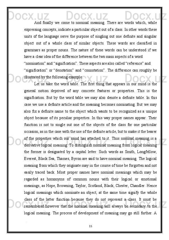 And   finally   we   come   to   nominal   meaning.   There   are   words   which,   while
expressing concepts, indicate a particular object out of a class. In other words these
units   of   the   language   serve   the   purpose   of   singling   out   one   definite   and   singular
object   out   of   a   whole   class   of   similar   objects.   These   words   are   classified   in
grammars   as   proper   nouns.   The   nature   of   these   words   can   be   understood   if   we
have a clear idea of the difference between the two main aspects of a word: 
“nomination” and “signification”. These aspects are also called “reference” and 
“signification”  or   “denotation”  and  “connotation”.   The  difference   can  roughly  be
illustrated by the following example. 
Let   us   take   the   word   table.   The   first   thing   that   appears   in   our   mind   is   the
general   notion   deprived   of   any   concrete   features   or   properties.   This   is   the
signification.   But   by   the   word   table   we   may   also   denote   a   definite   table.   In   this
case we use a definite article and the meaning becomes nominating. But we may
also   fix   a   definite   name   to   the   object   which   wants   to   be   recognized   as   a   unique
object   because   of   its   peculiar   properties.   In   this   way  proper   names   appear.  Their
function   is   not   to   single   out   one   of   the   objects   of   the   class   for   one   particular
occasion, as in the case with the use of the definite article, but to make it the bearer
of   the   properties   which   our   mind   has   attached   to   it.   Thus   nominal   meaning   is   a
derivative logical meaning. To distinguish nominal meaning from logical meaning
the   former   is   designated   by   a   capital   letter.   Such   words   as   Smith,   Longfellow,
Everest, Black Sea, Thames, Byron are said to have nominal meaning. The logical
meaning from which they originate may in the course of time be forgotten and not
easily   traced   back.   Most   proper   names   have   nominal   meanings   which   may   be
regarded   as   homonyms   of   common   nouns   with   their   logical   or   emotional
meanings, as Hope, Browning, Taylor, Scotland, Black, Chester, Chandler. Hence
logical   meanings   which   nominate   an   object,   at   the   same   time   signify   the   whole
class   of   the   latter   function   because   they   do   not   represent   a   class.   It   must   be
remembered   however   that   the   nominal   meaning   will   always   be   secondary   to   the
logical  meaning.  The process   of   development  of   meaning may  go still   further. A
. 
15