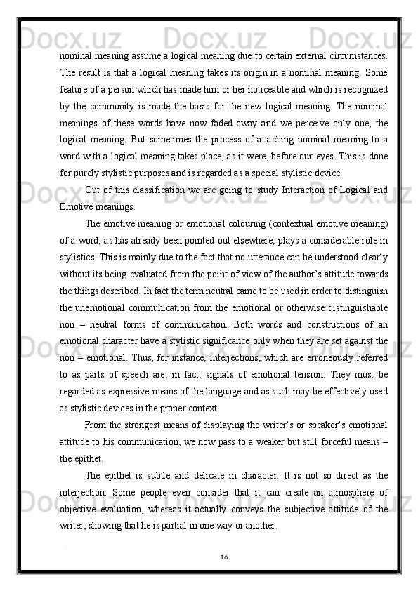 nominal meaning assume a logical meaning due to certain external circumstances.
The  result   is that   a  logical  meaning  takes  its  origin  in a  nominal  meaning.  Some
feature of a person which has made him or her noticeable and which is recognized
by   the   community   is   made   the   basis   for   the   new   logical   meaning.   The   nominal
meanings   of   these   words   have   now   faded   away   and   we   perceive   only   one,   the
logical   meaning.   But   sometimes   the   process   of   attaching   nominal   meaning   to   a
word with a logical meaning takes place, as it were, before our eyes. This is done
for purely stylistic purposes and is regarded as a special stylistic device.  
Out   of   this   classification   we   are   going   to   study   Interaction   of   Logical   and
Emotive meanings. 
The emotive meaning or emotional colouring (contextual emotive meaning)
of a word, as has already been pointed out elsewhere, plays a considerable role in
stylistics. This is mainly due to the fact that no utterance can be understood clearly
without its being evaluated from the point of view of the author’s attitude towards
the things described. In fact the term neutral came to be used in order to distinguish
the   unemotional   communication   from   the   emotional   or   otherwise   distinguishable
non   –   neutral   forms   of   communication.   Both   words   and   constructions   of   an
emotional character have a stylistic significance only when they are set against the
non – emotional. Thus, for instance,  interjections, which are erroneously referred
to   as   parts   of   speech   are,   in   fact,   signals   of   emotional   tension.   They   must   be
regarded as expressive means of the language and as such may be effectively used
as stylistic devices in the proper context. 
From the strongest  means of displaying the writer’s or speaker’s emotional
attitude to his communication, we now pass to a weaker but still forceful means –
the epithet. 
The   epithet   is   subtle   and   delicate   in   character.   It   is   not   so   direct   as   the
interjection.   Some   people   even   consider   that   it   can   create   an   atmosphere   of
objective   evaluation,   whereas   it   actually   conveys   the   subjective   attitude   of   the
writer, showing that he is partial in one way or another. 
. 
16  
  