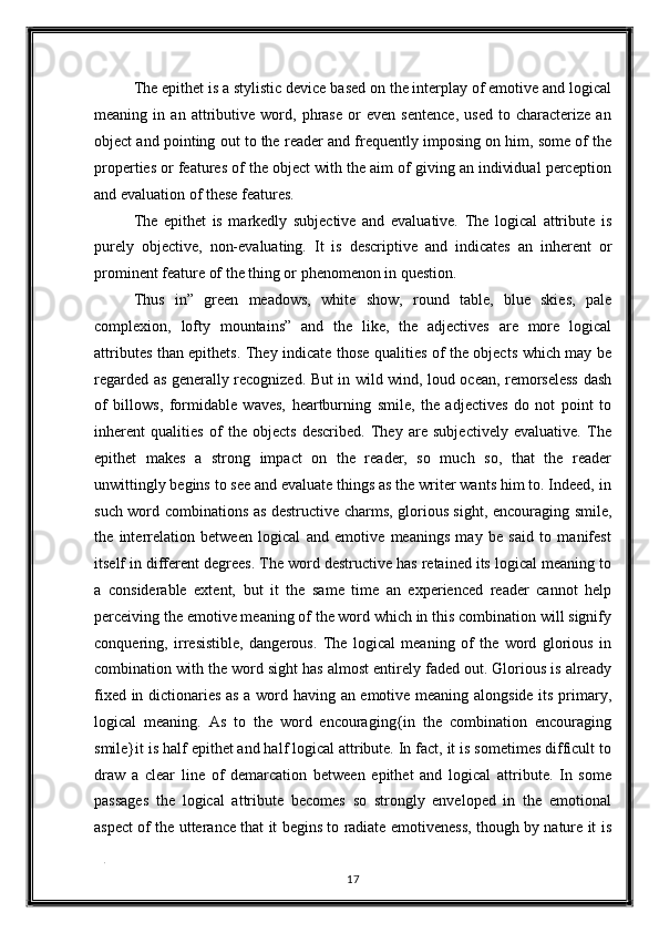 The epithet is a stylistic device based on the interplay of emotive and logical
meaning   in   an   attributive   word,   phrase   or   even   sentence,   used   to   characterize   an
object and pointing out to the reader and frequently imposing on him, some of the
properties or features of the object with the aim of giving an individual perception
and evaluation of these features. 
The   epithet   is   markedly   subjective   and   evaluative.   The   logical   attribute   is
purely   objective,   non-evaluating.   It   is   descriptive   and   indicates   an   inherent   or
prominent feature of the thing or phenomenon in question. 
Thus   in”   green   meadows,   white   show,   round   table,   blue   skies,   pale
complexion,   lofty   mountains”   and   the   like,   the   adjectives   are   more   logical
attributes than epithets. They indicate those qualities of the objects which may be
regarded as generally recognized. But in wild wind, loud ocean, remorseless dash
of   billows,   formidable   waves,   heartburning   smile,   the   adjectives   do   not   point   to
inherent   qualities   of   the   objects   described.   They   are   subjectively   evaluative.   The
epithet   makes   a   strong   impact   on   the   reader,   so   much   so,   that   the   reader
unwittingly begins to see and evaluate things as the writer wants him to. Indeed, in
such word combinations as destructive charms, glorious sight, encouraging smile,
the   interrelation   between   logical   and   emotive   meanings   may   be   said   to   manifest
itself in different degrees. The word destructive has retained its logical meaning to
a   considerable   extent,   but   it   the   same   time   an   experienced   reader   cannot   help
perceiving the emotive meaning of the word which in this combination will signify
conquering,   irresistible,   dangerous.   The   logical   meaning   of   the   word   glorious   in
combination with the word sight has almost entirely faded out. Glorious is already
fixed in dictionaries as a word having an emotive meaning alongside its primary,
logical   meaning.   As   to   the   word   encouraging{in   the   combination   encouraging
smile}it is half epithet and half logical attribute. In fact, it is sometimes difficult to
draw   a   clear   line   of   demarcation   between   epithet   and   logical   attribute.   In   some
passages   the   logical   attribute   becomes   so   strongly   enveloped   in   the   emotional
aspect of the utterance that it begins to radiate emotiveness, though by nature it is
. 
17  
  