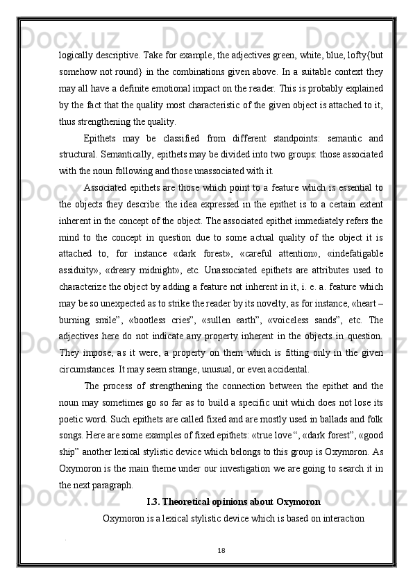 logically descriptive. Take for example, the adjectives green, white, blue, lofty{but
somehow not round} in the combinations given above. In a suitable context  they
may all have a definite emotional impact on the reader. This is probably explained
by the fact that the quality most characteristic of the given object is attached to it,
thus strengthening the quality. 
Epithets   may   be   classified   from   different   standpoints:   semantic   and
structural. Semantically, epithets may be divided into two groups: those associated
with the noun following and those unassociated with it. 
Associated  epithets  are those which point  to a feature which is  essential  to
the   objects   they   describe:   the   idea   expressed   in   the   epithet   is   to   a   certain   extent
inherent in the concept of the object. The associated epithet immediately refers the
mind   to   the   concept   in   question   due   to   some   actual   quality   of   the   object   it   is
attached   to,   for   instance   «dark   forest»,   «careful   attention»,   «indefatigable
assiduity»,   «dreary   midnight»,   etc.   Unassociated   epithets   are   attributes   used   to
characterize the object by adding a feature not inherent in it, i. e. a. feature which
may be so unexpected as to strike the reader by its novelty, as for instance, «heart –
burning   smile”,   «bootless   cries”,   «sullen   earth”,   «voiceless   sands”,   etc.   The
adjectives   here   do   not   indicate   any   property   inherent   in   the   objects   in   question.
They   impose,   as   it   were,   a   property   on   them   which   is   fitting   only   in   the   given
circumstances. It may seem strange, unusual, or even accidental. 
The   process   of   strengthening   the   connection   between   the   epithet   and   the
noun may sometimes go so far as to build a specific unit which does not  lose its
poetic word. Such epithets are called fixed and are mostly used in ballads and folk
songs. Here are some examples of fixed epithets: «true love “, «dark forest”, «good
ship” another lexical stylistic device which belongs to this group is Oxymoron. As
Oxymoron is the main theme under our investigation we are going to search it in
the next paragraph. 
I.3. Theoretical opinions about Oxymoron 
Oxymoron is a lexical stylistic device which is based on interaction  
. 
18  
  