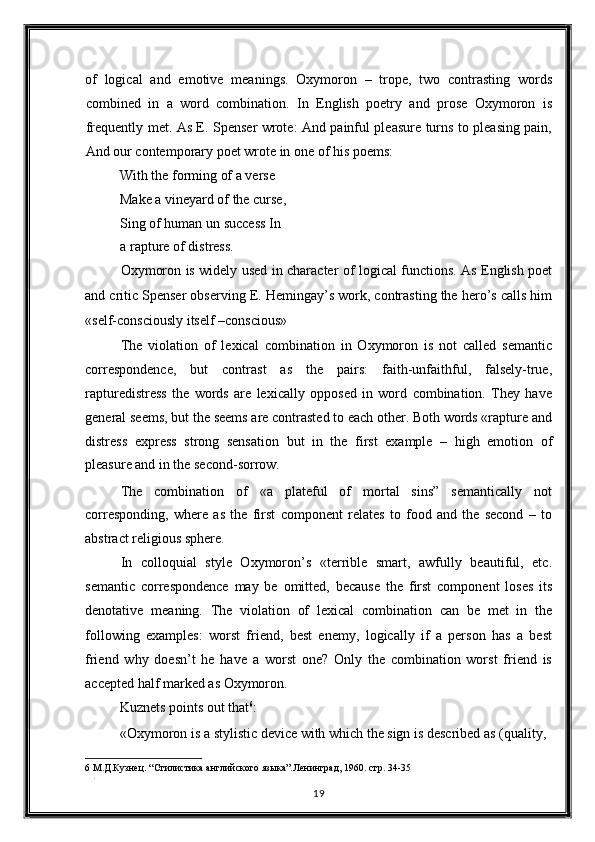 of   logical   and   emotive   meanings.   Oxymoron   –   trope,   two   contrasting   words
combined   in   a   word   combination.   In   English   poetry   and   prose   Oxymoron   is
frequently met. As E. Spenser wrote: And painful pleasure turns to pleasing pain,
And our contemporary poet wrote in one of his poems: 
With the forming of a verse 
Make a vineyard of the curse, 
Sing of human un success In
a rapture of distress. 
Oxymoron is widely used in character of logical functions. As English poet
and critic Spenser observing E. Hemingay’s work, contrasting the hero’s calls him
«self-consciously itself –conscious» 
The   violation   of   lexical   combination   in   Oxymoron   is   not   called   semantic
correspondence,   but   contrast   as   the   pairs:   faith-unfaithful,   falsely-true,
rapturedistress   the   words   are   lexically   opposed   in   word   combination.   They   have
general seems, but the seems are contrasted to each other. Both words «rapture and
distress   express   strong   sensation   but   in   the   first   example   –   high   emotion   of
pleasure and in the second-sorrow. 
The   combination   of   «a   plateful   of   mortal   sins”   semantically   not
corresponding,   where   as   the   first   component   relates   to   food   and   the   second   –   to
abstract religious sphere. 
In   colloquial   style   Oxymoron’s   «terrible   smart,   awfully   beautiful,   etc.
semantic   correspondence   may   be   omitted,   because   the   first   component   loses   its
denotative   meaning.   The   violation   of   lexical   combination   can   be   met   in   the
following   examples:   worst   friend,   best   enemy,   logically   if   a   person   has   a   best
friend   why   doesn’t   he   have   a   worst   one?   Only   the   combination   worst   friend   is
accepted half marked as Oxymoron. 
Kuznets points out that 6
: 
«Oxymoron is a stylistic device with which the sign is described as (quality, 
6  М.Д.Кузнец. “Стилистика английского языка”.Ленинград, 1960. стр. 34-35 
. 
19  
  
