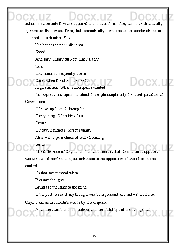action or state) only they are opposed to a natural form. They can have structurally,
grammatically   correct   form,   but   semantically   components   in   combinations   are
opposed to each other. E. g. 
His honor rooted in dishonor 
Stood 
And faith unfaithful kept him Falsely
true. 
Oxymoron is frequently use in 
Cases when the utterance needs 
High emotion. When Shakespeare wanted 
To   express   his   opinions   about   love   philosophically   he   used   paradoxical
Oxymorons: 
O brawling love! O loving hate! 
O any thing! Of nothing first 
Create 
O heavy lightness! Serious vanity! 
Miss – sh o pe n chaos of well- Seeming
forms! 
The difference of Oxymoron from antithesis is that Oxymoron is opposed 
words in word combination, but antithesis is the opposition of two ideas in one 
context. 
 In that sweet mood when 
Pleasant thoughts 
Bring sad thoughts to the mind. 
If the poet has said: my thought was both pleasant and sad – it would be 
Oxymoron, as in Julietta’s words by Shakespeare: 
A damned saint, an honorable villain, beautiful tyrant, fiend angelical. 
. 
20  
  