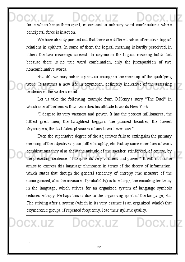 force   which   keeps   them   apart,   in   contrast   to   ordinary   word   combinations   where
centripetal force is in action. 
We have already pointed out that there are different ratios of emotive-logical
relations in epithets. In some of them  the logical  meaning is hardly perceived, in
others   the   two   meanings   co-exist.   In   oxymoron   the   logical   meaning   holds   fast
because   there   is   no   true   word   combination,   only   the   juxtaposition   of   two
noncombinative words. 
But  still  we may notice a peculiar change in the meaning of  the qualifying
word.   It   assumes   a   new   life   in   oxymoron,   definitely   indicative   of   the   assessing
tendency in the writer's mind. 
Let   us   take   the   following   example   from   O.Henry's   story   "The   Duel"   in
which one of the heroes thus describes his attitude towards New York. 
"I   despise   its   very   vastness   and   power.   It   has   the   poorest   millionaires,   the
littlest   great   men,   the   haughtiest   beggars,   the   plainest   beauties,   the   lowest
skyscrapers, the dull fulest pleasures of any town I ever saw." 
Even the superlative degree of the adjectives fails to extinguish the primary
meaning of the adjectives: poor, little, haughty, etc. But by some inner low of word
combinations they also show the attitude of the speaker, reinforced, of course, by
the preceding  sentence:  "I  despise  its very vastness  and power." It  will  not  come
amiss   to   express   this   language   phenomen   in   terms   of   the   theory   of   information,
which   states   that   though   the   general   tendency   of   entropy   (the   measure   of   the
nonorganized, also the measure of probability) is to enlarge, the encoding tendency
in   the   language,   which   strives   for   an   organized   system   of   language   symbols
reduces  entropy.  Perhaps  this   is  due  to  the  organizing  spirit   of  the  language,   etc.
The striving after a system (which in its very essence is an organized whole) that
oxymoronic groups, if repeated frequently, lose their stylistic quality. 
   
. 
22  
  