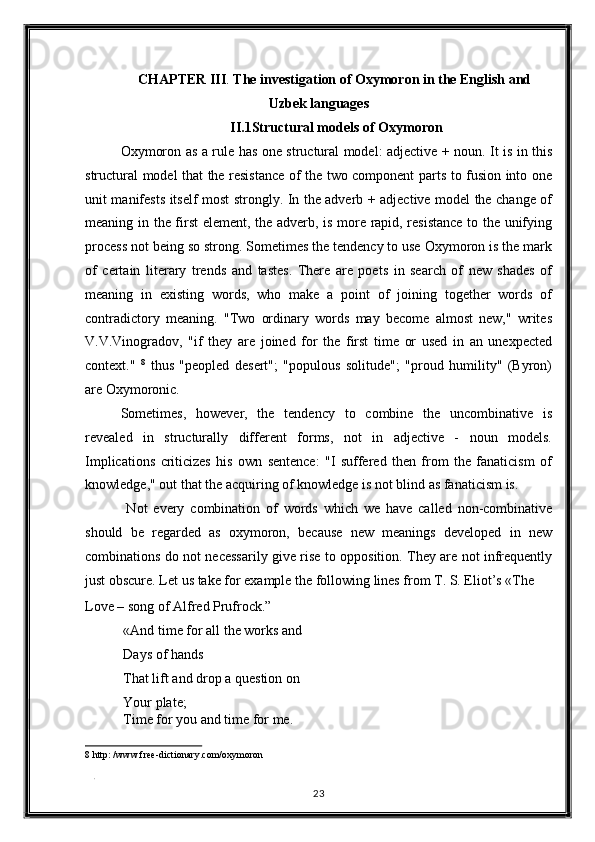 CHAPTER III .  The investigation of Oxymoron in the English and 
Uzbek languages 
II.1Structural models of Oxymoron 
Oxymoron as a rule has one structural model: adjective + noun. It is in this
structural model that the resistance of the two component parts to fusion into one
unit manifests itself most strongly. In the adverb + adjective model the change of
meaning in the first element, the adverb, is more rapid, resistance  to the unifying
process not being so strong. Sometimes the tendency to use Oxymoron is the mark
of   certain   literary   trends   and   tastes.   There   are   poets   in   search   of   new   shades   of
meaning   in   existing   words,   who   make   a   point   of   joining   together   words   of
contradictory   meaning.   "Two   ordinary   words   may   become   almost   new,"   writes
V.V.Vinogradov,   "if   they   are   joined   for   the   first   time   or   used   in   an   unexpected
context."   8
  thus   "peopled   desert";   "populous   solitude";   "proud   humility"   (Byron)
are Oxymoronic. 
Sometimes,   however,   the   tendency   to   combine   the   uncombinative   is
revealed   in   structurally   different   forms,   not   in   adjective   -   noun   models.
Implications   criticizes   his   own   sentence:   "I   suffered   then   from   the   fanaticism   of
knowledge," out that the acquiring of knowledge is not blind as fanaticism is. 
  Not   every   combination   of   words   which   we   have   called   non-combinative
should   be   regarded   as   oxymoron,   because   new   meanings   developed   in   new
combinations do not necessarily give rise to opposition. They are not infrequently
just obscure. Let us take for example the following lines from T. S. Eliot’s «The 
Love – song of Alfred Prufrock.” 
 «And time for all the works and 
 Days of hands 
 That lift and drop a question on 
 Your plate; 
 Time for you and time for me. 
8  http: /www.free-dictionary.com/oxymoron 
 
. 
23  
  