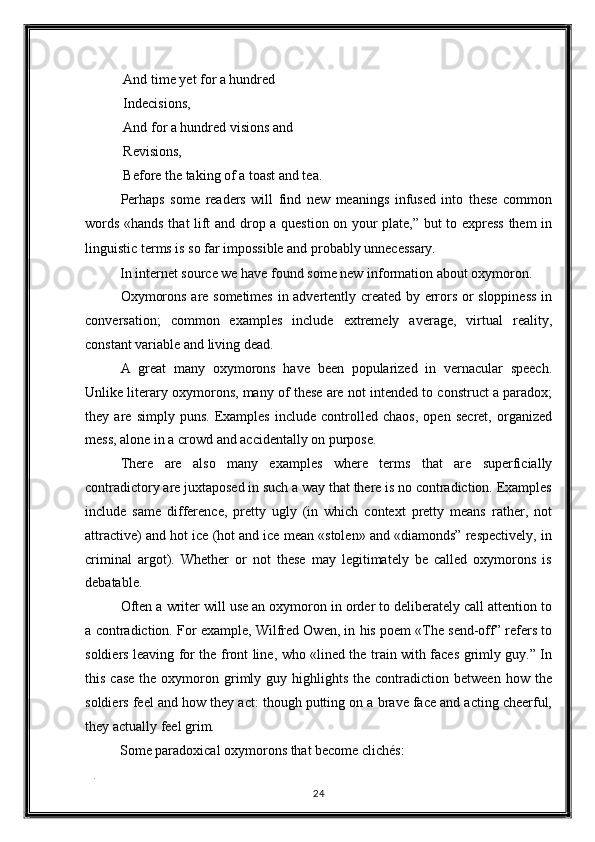  And time yet for a hundred 
 Indecisions, 
 And for a hundred visions and 
 Revisions, 
 Before the taking of a toast and tea. 
Perhaps   some   readers   will   find   new   meanings   infused   into   these   common
words «hands that lift and drop a question on your plate,” but to express them in
linguistic terms is so far impossible and probably unnecessary. 
In internet source we have found some new information about oxymoron. 
Oxymorons are sometimes in advertently created by errors or sloppiness in
conversation;   common   examples   include   extremely   average,   virtual   reality,
constant variable and living dead. 
A   great   many   oxymorons   have   been   popularized   in   vernacular   speech.
Unlike literary oxymorons, many of these are not intended to construct a paradox;
they   are   simply   puns.   Examples   include   controlled   chaos,   open   secret,   organized
mess, alone in a crowd and accidentally on purpose. 
There   are   also   many   examples   where   terms   that   are   superficially
contradictory are juxtaposed in such a way that there is no contradiction. Examples
include   same   difference,   pretty   ugly   (in   which   context   pretty   means   rather,   not
attractive) and hot ice (hot and ice mean «stolen» and «diamonds” respectively, in
criminal   argot).   Whether   or   not   these   may   legitimately   be   called   oxymorons   is
debatable. 
Often a writer will use an oxymoron in order to deliberately call attention to
a contradiction. For example, Wilfred Owen, in his poem «The send-off” refers to
soldiers leaving for the front line, who «lined the train with faces grimly guy.” In
this  case  the  oxymoron  grimly  guy  highlights  the  contradiction  between   how  the
soldiers feel and how they act: though putting on a brave face and acting cheerful,
they actually feel grim. 
Some paradoxical oxymorons that become clichés: 
. 
24  
  