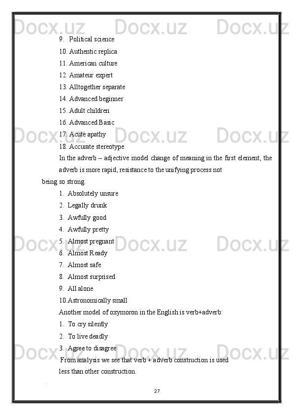 9. Political science 
10. Authentic replica 
11. American culture 
12. Amateur expert 
13. Alltogether separate 
14. Advanced beginner 
15. Adult children 
16. Advanced Basic 
17. Acute apathy 
18. Accurate stereotype 
In the adverb – adjective model change of meaning in the first element, the
adverb is more rapid, resistance to the unifying process not 
being so strong. 
1. Absolutely unsure 
2. Legally drunk 
3. Awfully good 
4. Awfully pretty 
5. Almost pregnant 
6. Almost Ready 
7. Almost safe 
8. Almost surprised 
9. All alone 
10. Astronomically small 
Another model of oxymoron in the English is verb+adverb: 
1. To cry silently 
2. To live deadly 
3. Agree to disagree 
 From analysis we see that verb + adverb construction is used
less than other construction. 
. 
27  
  