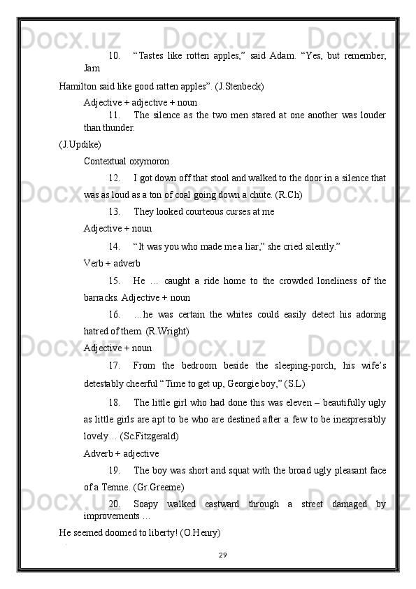 10. “Tastes   like   rotten   apples,”   said   Adam.   “Yes,   but   remember,
Jam 
Hamilton said like good ratten apples”.  (J.Stenbeck) 
Adjective + adjective + noun 
11. The   silence   as   the   two   men   stared   at   one   another   was   louder
than thunder. 
(J.Updike) 
Contextual oxymoron 
12. I got down off that stool and walked to the door in a silence that
was as loud as a ton of coal going down a chute.  (R.Ch) 
13. They looked courteous curses at me 
Adjective + noun 
14. “It was you who made me a liar,” she cried silently.” 
Verb + adverb 
15. He   …   caught   a   ride   home   to   the   crowded   loneliness   of   the
barracks.  Adjective + noun 
16. …he   was   certain   the   whites   could   easily   detect   his   adoring
hatred of them.  (R.Wright) 
Adjective + noun 
17. From   the   bedroom   beside   the   sleeping-porch,   his   wife’s
detestably cheerful “Time to get up, Georgie boy,” (S.L) 
18. The little girl who had done this was eleven – beautifully ugly
as little girls are apt  to be who are destined after  a few to be inexpressibly
lovely…  (Sc.Fitzgerald) 
Adverb + adjective 
19. The boy was short and squat with the broad ugly pleasant face
of a Temne.  (Gr.Greeme) 
20. Soapy   walked   eastward   through   a   street   damaged   by
improvements … 
He seemed doomed to liberty!  (O.Henry) 
. 
29  
  
