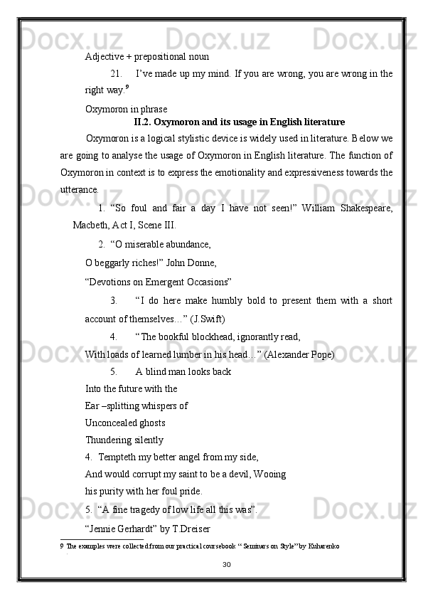 Adjective + prepositional noun 
21. I’ve made up my mind. If you are wrong, you are wrong in the
right way. 9
 
Oxymoron in phrase 
II.2. Oxymoron and its usage in English literature  
Oxymoron is a logical stylistic device is widely used in literature. Below we
are going to analyse the usage of Oxymoron in English literature. The function of
Oxymoron in context is to express the emotionality and expressiveness towards the
utterance. 
1. “So   foul   and   fair   a   day   I   have   not   seen!”   William   Shakespeare,
Macbeth, Act I, Scene III. 
2. “O miserable abundance, 
O beggarly riches!” John Donne, 
“Devotions on Emergent Occasions” 
3. “I   do   here   make   humbly   bold   to   present   them   with   a   short
account of themselves…”  (J.Swift) 
4. “The bookful blockhead, ignorantly read, 
With loads of learned lumber in his head…”  (Alexander Pope) 
5. A blind man looks back 
Into the future with the 
Ear –splitting whispers of 
Unconcealed ghosts 
Thundering silently 
4. Tempteth my better angel from my side, 
And would corrupt my saint to be a devil, Wooing
his purity with her foul pride. 
5. “A fine tragedy of low life all this was”. 
“Jennie Gerhardt” by T.Dreiser 
9  The examples were collected from our practical coursebook “ Seminars on Style” by Kuharenko 
. 
30  
  