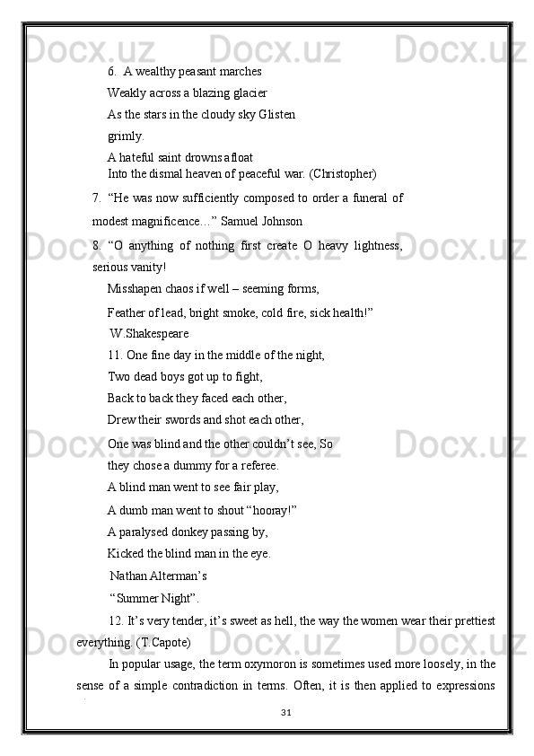 6. A wealthy peasant marches 
Weakly across a blazing glacier 
As the stars in the cloudy sky Glisten
grimly. 
A hateful saint drowns afloat 
Into the dismal heaven of peaceful war.  (Christopher) 
7. “He was now sufficiently composed to order a funeral of
modest magnificence…”  Samuel Johnson 
8. “O   anything   of   nothing   first   create   O   heavy   lightness,
serious vanity! 
Misshapen chaos if well – seeming forms, 
Feather of lead, bright smoke, cold fire, sick health!” 
 W.Shakespeare 
11. One fine day in the middle of the night, 
Two dead boys got up to fight, 
Back to back they faced each other, 
Drew their swords and shot each other, 
One was blind and the other couldn’t see, So
they chose a dummy for a referee. 
A blind man went to see fair play, 
A dumb man went to shout “hooray!” 
A paralysed donkey passing by, 
Kicked the blind man in the eye. 
 Nathan Alterman’s 
 “Summer Night”. 
12. It’s very tender, it’s sweet as hell, the way the women wear their prettiest
everything. (T.Capote) 
In popular usage, the term oxymoron is sometimes used more loosely, in the
sense   of   a   simple   contradiction   in   terms.   Often,   it   is   then   applied   to   expressions
. 
31  
  