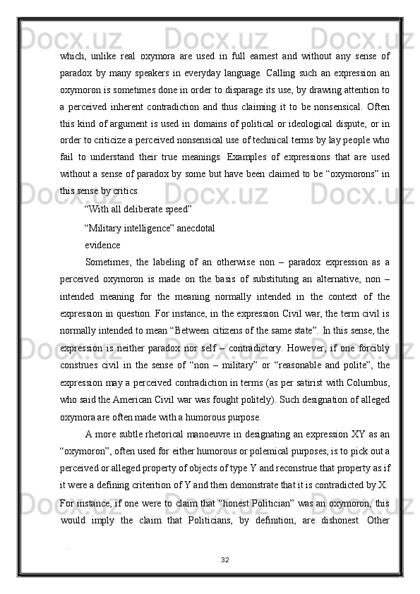 which,   unlike   real   oxymora   are   used   in   full   earnest   and   without   any   sense   of
paradox   by   many   speakers   in   everyday   language.   Calling   such   an   expression   an
oxymoron is sometimes done in order to disparage its use, by drawing attention to
a   perceived   inherent   contradiction   and   thus   claiming   it   to   be   nonsensical.   Often
this kind of argument is used in domains of political or ideological  dispute, or in
order to criticize a perceived nonsensical use of technical terms by lay people who
fail   to   understand   their   true   meanings.   Examples   of   expressions   that   are   used
without a sense of paradox by some but have been claimed to be “oxymorons” in
this sense by critics. 
“With all deliberate speed” 
“Military intelligence” anecdotal
evidence 
Sometimes,   the   labeling   of   an   otherwise   non   –   paradox   expression   as   a
perceived   oxymoron   is   made   on   the   basis   of   substituting   an   alternative,   non   –
intended   meaning   for   the   meaning   normally   intended   in   the   context   of   the
expression in question. For instance, in the expression Civil war, the term civil is
normally intended to mean “Between citizens of the same state”. In this sense, the
expression   is   neither   paradox   nor   self   –   contradictory.   However,   if   one   forcibly
construes   civil   in   the   sense   of   “non   –   military”   or   “reasonable   and   polite”,   the
expression may a perceived contradiction in terms (as per satirist with Columbus,
who said the American Civil war was fought politely). Such designation of alleged
oxymora are often made with a humorous purpose. 
A more subtle rhetorical manoeuvre in designating an expression XY as an
“oxymoron”, often used for either humorous or polemical purposes, is to pick out a
perceived or alleged property of objects of type Y and reconstrue that property as if
it were a defining criterition of Y and then demonstrate that it is contradicted by X.
For instance, if one were to claim that “honest Politician” was an oxymoron, this
would   imply   the   claim   that   Politicians,   by   definition,   are   dishonest.   Other
. 
32  
  