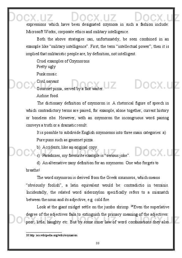 expressions   which   have   been   designated   oxymora   in   such   a   fashion   include:
Microsoft Works, corporate ethics and military intelligence. 
Both   the   above   strategies   can,   unfortunately,   be   seen   combined   in   an
example like “military intelligence”. First, the term “intellectual power”; then it is
implied that militaristic people are, by definition, not intelligent. 
Cruel examples of Oxymorons 
Pretty ugly 
Punk music 
Civil servant 
Gourmet pizza, served by a fast waiter. 
Airline food. 
The   dictionary   definition   of   oxymoron   is:   A   rhetorical   figure   of   speech   in
which contradictory terms are paired, for example, alone together, current history
or   boneless   ribs.   However,   with   an   oxymoron   the   incongruous   word   pairing
conveys a truth or a dramatic result. 
It is possible to subdivide English oxymorons into three main categories: a)
Pure puns such as gourmet pizza. 
b) Accidents, like an original copy. 
c) Paradoxes, my favourite example is “serious joke”. 
d) An alternative zany definition for an oxymoron: One who forgets to 
breathe! 
The word oxymoron is derived from the Greek oxumoros, which means 
“obviously   foolish”,   a   latin   equivalent   would   be:   contradictio   in   terminis.
Incidentally,   the   related   word   sideroxylon   specifically   refers   to   a   mismatch
between the noun and its adjective, e.g. cold fire. 
Look at the giant midget settle on the jumbo shrimp.   10
Even the superlative
degree of the adjectives fails to extinguish the primary meaning of the adjectives:
poor,   little,   haughty   etc.   But   by   some   inner   law   of   word   combinations   they   also
10  http: ien.wikipedia.org/wiki/oxymoron 
. 
33  
  