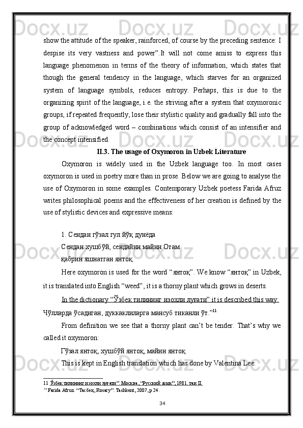 show the attitude of the speaker, rainforced, of course by the preceding sentence: I
despise   its   very   vastness   and   power”.It   will   not   come   amiss   to   express   this
language   phenomenon   in   terms   of   the   theory   of   information,   which   states   that
though   the   general   tendency   in   the   language,   which   starves   for   an   organized
system   of   language   symbols,   reduces   entropy.   Perhaps,   this   is   due   to   the
organizing  spirit  of  the  language,  i.e.  the  striving after  a  system   that  oxymoronic
groups, if repeated frequently, lose their stylistic quality and gradually fall into the
group   of   acknowledged   word   –   combinations   which   consist   of   an   intensifier   and
the concept intensified. 
II.3. The usage of Oxymoron in Uzbek Literature 
Oxymoron   is   widely   used   in   the   Uzbek   language   too.   In   most   cases
oxymoron is used in poetry more than in prose. Below we are going to analyse the
use   of   Oxymoron   in   some   examples.   Contemporary   Uzbek   poetess   Farida   Afruz
writes philosophical poems and the effectiveness of her creation is defined by the
use of stylistic devices and expressive means: 
1.   Сендан гўзал гул йўқ дунёда 
Сендан хушбўй, сендайин майин Отам
қабрин яшнатган янтоқ. 
Here oxymoron is used for the word “ янтоқ ”. We know “ янтоқ ” in Uzbek,
it is translated into English “weed”, it is a thorny plant which grows in deserts. 
In the dictionary “    Ўзбек        тилининг        изохли        луғати    ” it is described this way:     
Чўлларда   ўсадиган ,  дуккаклиларга   мансуб   тиканли   ўт .” 11
 
From  definition  we  see   that   a  thorny  plant  can’t  be  tender.  That’s   why  we
called it oxymoron: 
Гўзал   янтоқ ,  хушбўй   янтоқ ,  майин   янтоқ  
This is kept in English translation which has done by Valentina Lee: 
11   Ўзбек        тилининг        изохли        луғати    ”.     Москва    , “    Русский        язык    ”, 1981.     таи     II.     
14
 Farida Afruz. “ Тасбеҳ , Rosary”. Tashkent, 2007, p.24. 
. 
34  
  