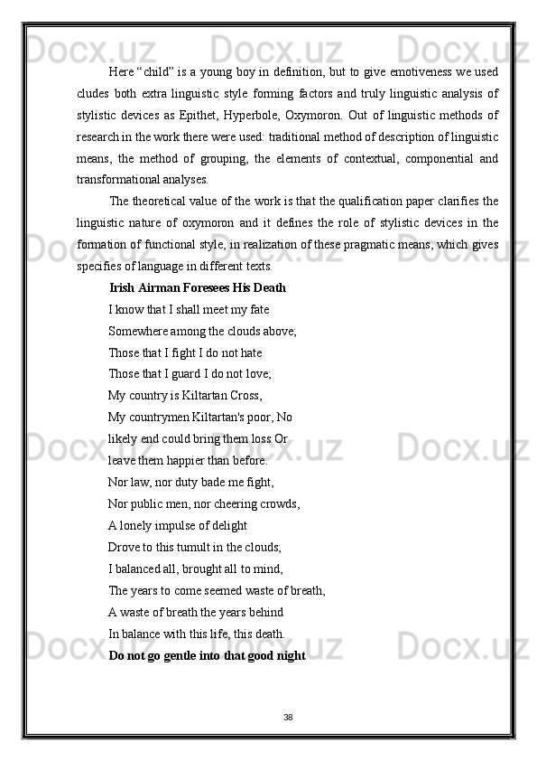 Here “child” is a young boy in definition, but to give emotiveness we used
cludes   both   extra   linguistic   style   forming   factors   and   truly   linguistic   analysis   of
stylistic   devices   as   Epithet,   Hyperbole,   Oxymoron.   Out   of   linguistic   methods   of
research in the work there were used: traditional method of description of linguistic
means,   the   method   of   grouping,   the   elements   of   contextual,   componential   and
transformational analyses. 
The theoretical value of the work is that the qualification paper clarifies the
linguistic   nature   of   oxymoron   and   it   defines   the   role   of   stylistic   devices   in   the
formation of functional style, in realization of these pragmatic means, which gives
specifies of language in different texts. 
Irish Airman Foresees His Death  
I know that I shall meet my fate 
Somewhere among the clouds above; 
Those that I fight I do not hate 
Those that I guard I do not love; 
My country is Kiltartan Cross, 
My countrymen Kiltartan's poor, No
likely end could bring them loss Or 
leave them happier than before. 
Nor law, nor duty bade me fight, 
Nor public men, nor cheering crowds, 
A lonely impulse of delight 
Drove to this tumult in the clouds; 
I balanced all, brought all to mind, 
The years to come seemed waste of breath, 
A waste of breath the years behind 
In balance with this life, this death. 
Do not go gentle into that good night 
 
38  
  