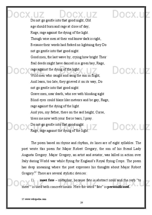 Do not go gentle into that good night, Old 
age should burn and rage at close of day; 
Rage, rage against the dying of the light. 
Though wise men at their end know dark is right, 
Because their words had forked no lightning they Do 
not go gentle into that good night. 
Good men, the last wave by, crying how bright Their 
frail deeds might have danced in a green bay, Rage, 
rage against the dying of the light. 
Wild men who caught and sang the sun in flight, 
And learn, too late, they grieved it on its way, Do
not go gentle into that good night. 
Grave men, near death, who see with blinding sight 
Blind eyes could blaze like meteors and be gay, Rage,
rage against the dying of the light. 
And you, my father, there on the sad height, Curse,
bless me now with your fierce tears, I pray. 
Do not go gentle into that good night. 
Rage, rage against the dying of the light. 
 
The poem  based on rhyme and rhythm, its lines are of eight syllables.  The
poet   wrote   this   poem   for   Major   Robert   Gregory,   the   son   of   his   friend   Lady
Augusta Gregory. Major  Gregory, an  artist  and aviator, was killed in action over
Italy during World war while flying for England’s Royal flying Crops. The poem
has   deep   imeaning   where   the   poet   expresses   his   thoughts   about   Major   Robert
Gregory. 15
  There are several stylistic devices: 
1) meet fate   – metaphor, because fate is abstract noun and the verb “to
meet “ is used with concrete nouns.  Here the word “fate” is  personificated.  
15  www.wikipedia.com   
39  
  