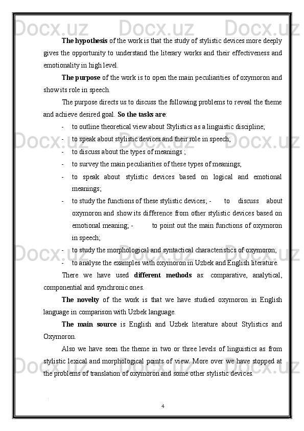 The hypothesis  of the work is that the study of stylistic devices more deeply
gives the opportunity to understand the literary works and their effectiveness and
emotionality in high level. 
The purpose  of the work is to open the main peculiarities of oxymoron and
show its role in speech. 
The purpose directs us to discuss the following problems to reveal the theme
and achieve desired goal.  So the tasks are : 
- to outline theoretical view about Stylistics as a linguistic discipline; 
- to speak about stylistic devices and their role in speech; 
- to discuss about the types of meanings ; 
- to survey the main peculiarities of these types of meanings; 
- to   speak   about   stylistic   devices   based   on   logical   and   emotional
meanings; 
- to study the functions of these stylistic devices; -   to   discuss   about
oxymoron and show its difference from other stylistic devices based on
emotional meaning; -   to point out the main functions of oxymoron
in speech; 
- to study the morphological and syntactical characteristics of oxymoron; 
- to analyse the examples with oxymoron in Uzbek and English literature. 
There   we   have   used   different   methods   as:   comparative,   analytical,
componential and synchronic ones. 
The   novelty   of   the   work   is   that   we   have   studied   oxymoron   in   English
language in comparison with Uzbek language. 
The   main   source   is   English   and   Uzbek   literature   about   Stylistics   and
Oxymoron. 
Also   we   have   seen   the   theme   in   two   or   three   levels   of   linguistics   as   from
stylistic lexical and morphological  points of view. More over we have stopped at
the problems of translation of oxymoron and some other stylistic devices. 
. 
4  
  
