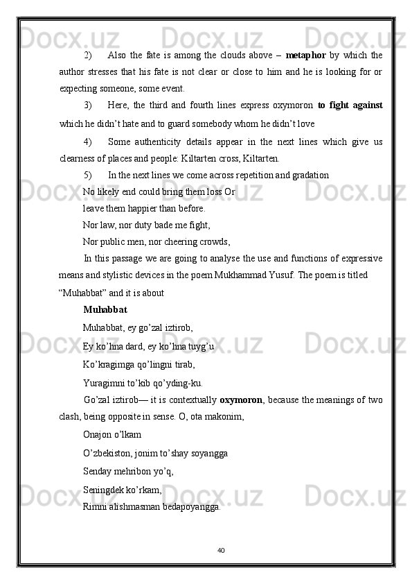 2) Also   the   fate   is   among   the   clouds   above   –   metaphor   by   which   the
author   stresses   that   his   fate   is   not   clear   or   close   to   him   and   he   is   looking   for   or
expecting someone, some event. 
3) Here,   the   third   and   fourth   lines   express   oxymoron   to   fight   against
which he didn’t hate and to guard somebody whom he didn’t love 
4) Some   authenticity   details   appear   in   the   next   lines   which   give   us
clearness of places and people: Kiltarten cross, Kiltarten. 
5) In the next lines we come across repetition and gradation 
No likely end could bring them loss Or
leave them happier than before. 
Nor law, nor duty bade me fight, 
Nor public men, nor cheering crowds, 
In this passage we are going to analyse the use and functions of expressive
means and stylistic devices in the poem Mukhammad Yusuf. The poem is titled 
“Muhabbat” and it is about 
Muhabbat 
Muhabbat, ey go’zal iztirob, 
Ey ko’hna dard, ey ko’hna tuyg’u 
Ko’kragimga qo’lingni tirab, 
Yuragimni to’kib qo’yding-ku. 
Go’zal iztirob–– it is contextually   oxymoron , because the meanings of two
clash, being opposite in sense. O, ota makonim, 
Onajon o’lkam 
O’zbekiston, jonim to’shay soyangga 
Senday mehribon yo’q, 
Seningdek ko’rkam, 
Rimni alishmasman bedapoyangga. 
 
40  
  