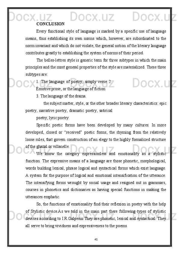 CONCLUSION 
Every functional style of language is marked by a specific use of language
means,   thus   establishing   its   own   norms   which,   however,   are   subordinated   to   the
norm invariant and which do not violate, the general notion of the literary language
contributes greatly to establishing the system of norms of their period. 
The belles-lettres style is generic term for three subtypes in which the main
principles and the most general properties of the style are materialized. These three
subtypes are: 
1.   The   language   of   poetry,   simply   verse   2.
Emotive prose, or the language of fiction 
3.   The language of the drama. 
the subject matter, style, or the other broader literary characteristics: epic 
poetry,   narrative   poetry,   dramatic   poetry,   satirical
poetry, lyric poetry. 
Specific   poetic   forms   have   been   developed   by   many   cultures.   In   more
developed,   closed   or   “received”   poetic   forms,   the   rhyming   from   the   relatively
loose rules, that govern construction of an elegy to the highly formalized structure
of the ghazal or villanelle. 
We   know   the   category   expressionless   and   emotionality   as   a   stylistic
function. The expressive  means of  a language are those phonetic, morphological,
words building lexical, phrase logical and syntactical forms which exist language.
A system for the purpose of logical and emotional intensification of the utterance.
The   intensifying   forms   wrought   by   social   usage   and   resigned   out   in   grammars,
courses   in   phonetics   and   dictionaries   as   having   special   functions   in   making   the
utterances emphatic. 
So, the functions of emotionality find their reflexion in poetry with the help
of   Stylistic   device.As   we   told   in   the   main   part   there   following   types   of   stylistic
devices according to I.R.Galperin.They are:phonetic, lexical and syntactical. They
all serve to bring vividness and expressiveness to the poems. 
41  
  