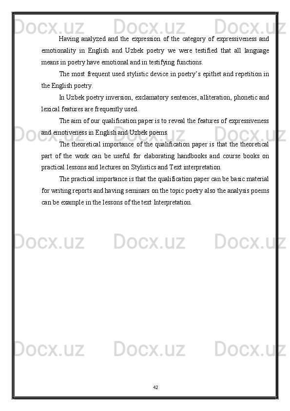 Having   analyzed   and   the   expression   of   the   category   of   expressiveness   and
emotionality   in   English   and   Uzbek   poetry   we   were   testified   that   all   language
means in poetry have emotional and in testifying functions. 
The most frequent used stylistic device in poetry’s epithet and repetition in
the English poetry. 
In Uzbek poetry inversion, exclamatory sentences, alliteration, phonetic and
lexical features are frequently used. 
The aim of our qualification paper is to reveal the features of expressiveness
and emotiveness in English and Uzbek poems. 
The   theoretical   importance   of   the   qualification   paper   is   that   the   theoretical
part   of   the   work   can   be   useful   for   elaborating   handbooks   and   course   books   on
practical lessons and lectures on Stylistics and Text interpretation 
The practical importance is that the qualification paper can be basic material
for writing reports and having seminars on the topic poetry also the analysis poems
can be example in the lessons of the text Interpretation. 
   
42  
  