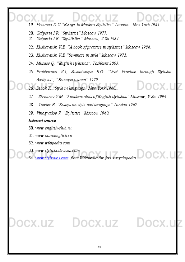 19. Freeman D.C “Essays in Modern Stylistics” London – New York 1981. 
20. Galperin I.R. “Stylistics” Moscow 1977. 
21. Galperin I.R. “Stylilistics” Moscow, V.Sh.1981. 
22. Kukharenko V.B. “A book of practice in stylistics” Moscow 1986. 
23. Kukharenko V.B “Seminars in style” Moscow 1971. 
24. Musaev Q. “English stylistics”. Tashkent 2003. 
25. Prokh о rova   V.I,   Soshalskaya   E.G   “Oral   Practice   through   Stylistic
Analysis”, “ Высщая   школа ” 1979. 
26. Sebok T. “Style in language” New York 1960. 
27. . Skrebnev Y.M. “Fundamentals of English stylistics” Moscow, V.Sh. 1994. 
28. . Towler R. “Essays on style and language” London 1967. 
29. Vinogradov V. “Stylistics” Moscow 1960. 
Internet source 
30. www.english-club.ru 
31. www.homeenglish.ru 
32. www.wikipedia.com 
33. www.stylisticdevices.com 
34. www.stylistics.com       from Wikipedia the free encyclopedia 
44  
  