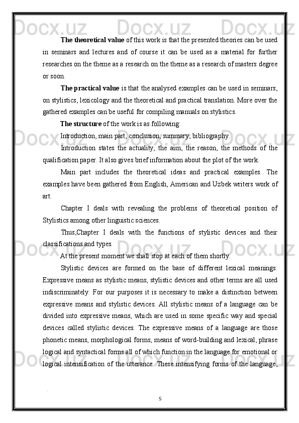 The theoretical value  of this work is that the presented theories can be used
in   seminars   and   lectures   and   of   course   it   can   be   used   as   a   material   for   further
researches on the theme as a research on the theme as a research of masters degree
or soon. 
The practical value   is that the analysed examples can be used in seminars,
on stylistics, lexicology and the theoretical and practical translation. More over the
gathered examples can be useful for compiling manuals on stylistics. 
The structure  of the work is as following: 
Introduction, main part, conclusion, summary, bibliography. 
Introduction   states   the   actuality,   the   aim,   the   reason,   the   methods   of   the
qualification paper. It also gives brief information about the plot of the work. 
Main   part   includes   the   theoretical   ideas   and   practical   examples.   The
examples have been gathered from English, American and Uzbek writers work of
art. 
Chapter   I   deals   with   revealing   the   problems   of   theoretical   position   of
Stylistics among other linguistic sciences. 
Thus,Chapter   I   deals   with   the   functions   of   stylistic   devices   and   their
classifications and types. 
At the present moment we shall stop at each of them shortly. 
Stylistic   devices   are   formed   on   the   base   of   different   lexical   meanings.
Expressive means as stylistic means, stylistic devices and other terms are all used
indiscriminately.   For   our   purposes   it   is   necessary   to   make   a   distinction   between
expressive   means   and   stylistic   devices.   All   stylistic   means   of   a   language   can   be
divided   into   expressive   means,   which   are   used   in   some   specific   way   and   special
devices   called   stylistic   devices.   The   expressive   means   of   a   language   are   those
phonetic means, morphological forms, means of word-building and lexical, phrase
logical and syntactical forms all of which function in the language for emotional or
logical   intensification  of   the   utterance.   These  intensifying  forms   of  the  language,
. 
5  
  
