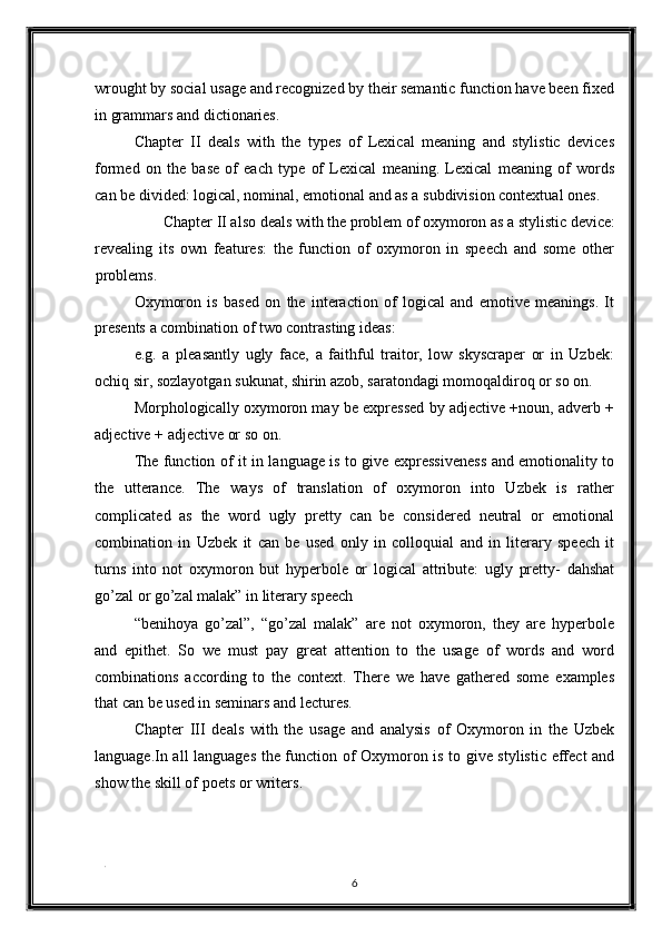 wrought by social usage and recognized by their semantic function have been fixed
in grammars and dictionaries. 
Chapter   II   deals   with   the   types   of   Lexical   meaning   and   stylistic   devices
formed   on   the   base   of   each   type   of   Lexical   meaning.   Lexical   meaning   of   words
can be divided: logical, nominal, emotional and as a subdivision contextual ones. 
Chapter II also deals with the problem of oxymoron as a stylistic device: 
revealing   its   own   features:   the   function   of   oxymoron   in   speech   and   some   other
problems. 
Oxymoron   is   based   on   the   interaction   of   logical   and   emotive   meanings.   It
presents a combination of two contrasting ideas: 
e.g.   a   pleasantly   ugly   face,   a   faithful   traitor,   low   skyscraper   or   in   Uzbek:
ochiq sir, sozlayotgan sukunat, shirin azob, saratondagi momoqaldiroq or so on. 
Morphologically oxymoron may be expressed by adjective +noun, adverb +
adjective + adjective or so on. 
The function of it in language is to give expressiveness and emotionality to
the   utterance.   The   ways   of   translation   of   oxymoron   into   Uzbek   is   rather
complicated   as   the   word   ugly   pretty   can   be   considered   neutral   or   emotional
combination   in   Uzbek   it   can   be   used   only   in   colloquial   and   in   literary   speech   it
turns   into   not   oxymoron   but   hyperbole   or   logical   attribute:   ugly   pretty-   dahshat
go’zal or go’zal malak” in literary speech 
“benihoya   go’zal”,   “go’zal   malak”   are   not   oxymoron,   they   are   hyperbole
and   epithet.   So   we   must   pay   great   attention   to   the   usage   of   words   and   word
combinations   according   to   the   context.   There   we   have   gathered   some   examples
that can be used in seminars and lectures. 
Chapter   III   deals   with   the   usage   and   analysis   of   Oxymoron   in   the   Uzbek
language.In all languages the function of Oxymoron is to give stylistic effect and
show the skill of poets or writers. 
   
. 
6  
  