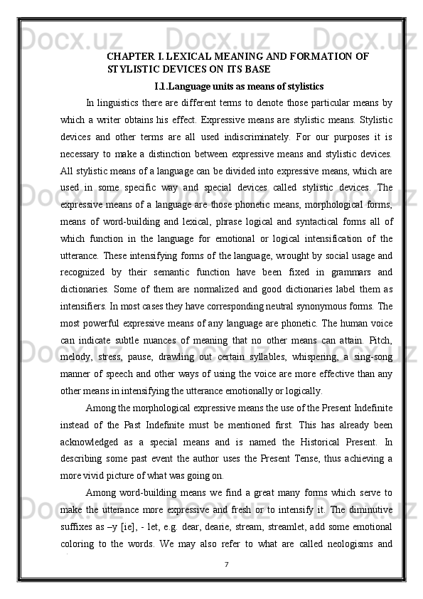 CHAPTER I. LEXICAL MEANING AND FORMATION OF 
STYLISTIC DEVICES ON ITS BASE 
I.1.Language units as means of stylistics 
In   linguistics   there   are   different   terms   to   denote   those   particular   means   by
which   a   writer   obtains   his   effect.   Expressive   means   are   stylistic   means.   Stylistic
devices   and   other   terms   are   all   used   indiscriminately.   For   our   purposes   it   is
necessary   to   make   a   distinction   between   expressive   means   and   stylistic   devices.
All stylistic means of a language can be divided into expressive means, which are
used   in   some   specific   way   and   special   devices   called   stylistic   devices.   The
expressive   means   of   a   language   are   those   phonetic   means,   morphological   forms,
means   of   word-building   and   lexical,   phrase   logical   and   syntactical   forms   all   of
which   function   in   the   language   for   emotional   or   logical   intensification   of   the
utterance. These intensifying forms of the language, wrought by social usage and
recognized   by   their   semantic   function   have   been   fixed   in   grammars   and
dictionaries.   Some   of   them   are   normalized   and   good   dictionaries   label   them   as
intensifiers. In most cases they have corresponding neutral synonymous forms. The
most  powerful expressive  means of any language are phonetic. The human voice
can   indicate   subtle   nuances   of   meaning   that   no   other   means   can   attain.   Pitch,
melody,   stress,   pause,   drawling   out   certain   syllables,   whispering,   a   sing-song
manner  of  speech   and other   ways  of   using  the voice  are  more  effective  than any
other means in intensifying the utterance emotionally or logically. 
Among the morphological expressive means the use of the Present Indefinite
instead   of   the   Past   Indefinite   must   be   mentioned   first.   This   has   already   been
acknowledged   as   a   special   means   and   is   named   the   Historical   Present.   In
describing   some   past   event   the   author   uses   the   Present   Tense,   thus   achieving   a
more vivid picture of what was going on. 
Among   word-building   means   we   find   a   great   many   forms   which   serve   to
make   the   utterance   more   expressive   and   fresh   or   to   intensify   it.   The   diminutive
suffixes   as   –y  [ie],   -   let,   e.g.  dear,   dearie,   stream,   streamlet,   add  some   emotional
coloring   to   the   words.   We   may   also   refer   to   what   are   called   neologisms   and
. 
7  
  