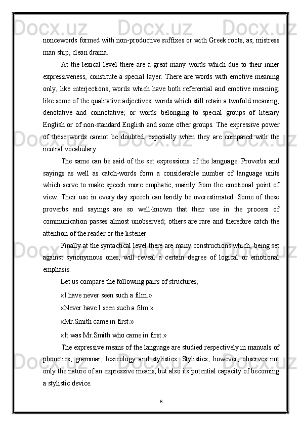 noncewords formed with non-productive suffixes or with Greek roots, as; mistress
man ship, clean drama. 
At   the   lexical   level   there   are   a   great   many   words   which   due   to   their   inner
expressiveness,  constitute a special  layer. There are words with emotive meaning
only,   like   interjections,   words   which   have   both   referential   and   emotive   meaning,
like some of the qualitative adjectives; words which still retain a twofold meaning;
denotative   and   connotative;   or   words   belonging   to   special   groups   of   literary
English or of non-standard English and some other groups. The expressive power
of   these   words   cannot   be   doubted,   especially   when   they   are   compared   with   the
neutral vocabulary. 
The same  can  be said of  the set  expressions  of  the  language. Proverbs  and
sayings   as   well   as   catch-words   form   a   considerable   number   of   language   units
which   serve   to   make   speech   more   emphatic,   mainly   from   the   emotional   point   of
view. Their  use  in  every day  speech  can  hardly be  overestimated.  Some of  these
proverbs   and   sayings   are   so   well-known   that   their   use   in   the   process   of
communication passes  almost  unobserved; others are rare and therefore catch the
attention of the reader or the listener. 
Finally at the syntactical level there are many constructions which, being set
against   synonymous   ones,   will   reveal   a   certain   degree   of   logical   or   emotional
emphasis. 
Let us compare the following pairs of structures; 
«I have never seen such a film.» 
«Never have I seen such a film.» 
«Mr.Smith came in first.» 
«It was Mr.Smith who came in first.» 
The expressive means of the language are studied respectively in manuals of
phonetics,   grammar,   lexicology   and   stylistics.   Stylistics,   however,   observes   not
only the nature of an expressive means, but also its potential capacity of becoming
a stylistic device. 
. 
8  
  